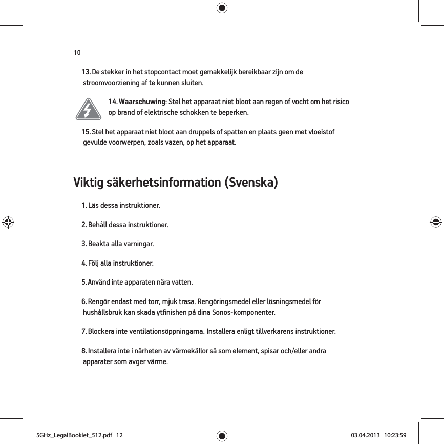 10Viktig säkerhetsinformation (Svenska) 13. De stekker in het stopcontact moet gemakkelijk bereikbaar zijn om de stroomvoorziening af te kunnen sluiten.14. Waarschuwing: Stel het apparaat niet bloot aan regen of vocht om het risico op brand of elektrische schokken te beperken. 15. Stel het apparaat niet bloot aan druppels of spatten en plaats geen met vloeistof gevulde voorwerpen, zoals vazen, op het apparaat.1. Läs dessa instruktioner.2. Behåll dessa instruktioner.3. Beakta alla varningar.4. Följ alla instruktioner.5. Använd inte apparaten nära vatten. 6. Rengör endast med torr, mjuk trasa. Rengöringsmedel eller lösningsmedel för hushållsbruk kan skada ytfinishen på dina Sonos-komponenter. 7. Blockera inte ventilationsöppningarna. Installera enligt tillverkarens instruktioner.8. Installera inte i närheten av värmekällor så som element, spisar och/eller andra apparater som avger värme.5GHz_LegalBooklet_512.pdf   125GHz_LegalBooklet_512.pdf   12 03.04.2013   10:23:5903.04.2013   10:23:59