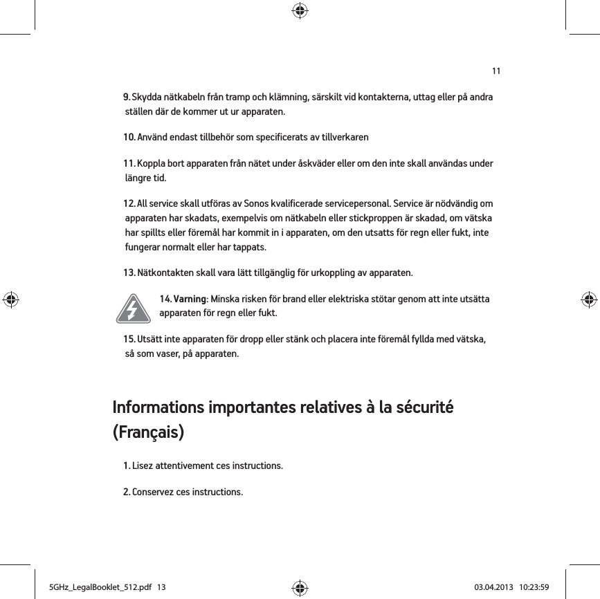 11Informations importantes relatives à la sécurité (Français) 9. Skydda nätkabeln från tramp och klämning, särskilt vid kontakterna, uttag eller på andra ställen där de kommer ut ur apparaten. 10. Använd endast tillbehör som specificerats av tillverkaren11. Koppla bort apparaten från nätet under åskväder eller om den inte skall användas under längre tid.12. All service skall utföras av Sonos kvalificerade servicepersonal. Service är nödvändig om apparaten har skadats, exempelvis om nätkabeln eller stickproppen är skadad, om vätska har spillts eller föremål har kommit in i apparaten, om den utsatts för regn eller fukt, inte fungerar normalt eller har tappats. 13. Nätkontakten skall vara lätt tillgänglig för urkoppling av apparaten.14. Varning: Minska risken för brand eller elektriska stötar genom att inte utsätta apparaten för regn eller fukt. 15. Utsätt inte apparaten för dropp eller stänk och placera inte föremål fyllda med vätska, så som vaser, på apparaten.1. Lisez attentivement ces instructions.2. Conservez ces instructions.5GHz_LegalBooklet_512.pdf   135GHz_LegalBooklet_512.pdf   13 03.04.2013   10:23:5903.04.2013   10:23:59