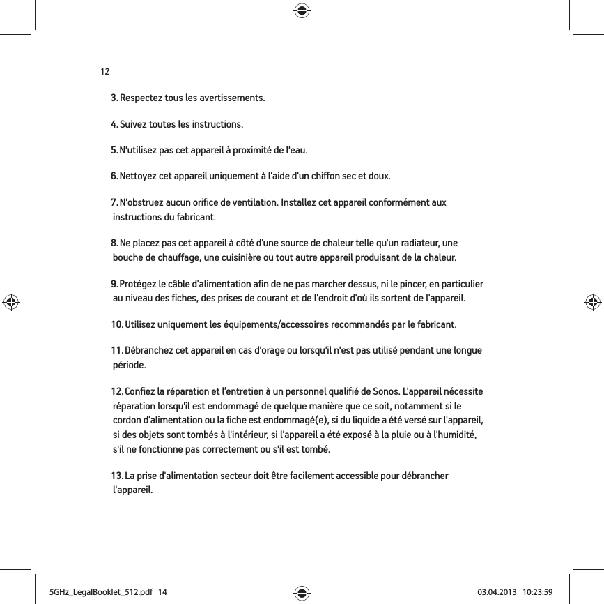 123. Respectez tous les avertissements.4. Suivez toutes les instructions.5. N&apos;utilisez pas cet appareil à proximité de l&apos;eau. 6. Nettoyez cet appareil uniquement à l&apos;aide d&apos;un chiffon sec et doux. 7. N&apos;obstruez aucun orifice de ventilation. Installez cet appareil conformément aux instructions du fabricant.8. Ne placez pas cet appareil à côté d&apos;une source de chaleur telle qu&apos;un radiateur, une bouche de chauffage, une cuisinière ou tout autre appareil produisant de la chaleur.9. Protégez le câble d&apos;alimentation afin de ne pas marcher dessus, ni le pincer, en particulier au niveau des fiches, des prises de courant et de l&apos;endroit d&apos;où ils sortent de l&apos;appareil. 10. Utilisez uniquement les équipements/accessoires recommandés par le fabricant.11. Débranchez cet appareil en cas d&apos;orage ou lorsqu&apos;il n&apos;est pas utilisé pendant une longue période.12. Confiez la réparation et l’entretien à un personnel qualifié de Sonos. L&apos;appareil nécessite réparation lorsqu&apos;il est endommagé de quelque manière que ce soit, notamment si le cordon d&apos;alimentation ou la fiche est endommagé(e), si du liquide a été versé sur l&apos;appareil, si des objets sont tombés à l&apos;intérieur, si l&apos;appareil a été exposé à la pluie ou à l&apos;humidité, s&apos;il ne fonctionne pas correctement ou s&apos;il est tombé. 13. La prise d&apos;alimentation secteur doit être facilement accessible pour débrancher l&apos;appareil.5GHz_LegalBooklet_512.pdf   145GHz_LegalBooklet_512.pdf   14 03.04.2013   10:23:5903.04.2013   10:23:59