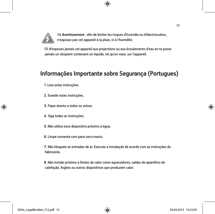 13Informações Importante sobre Segurança (Portugues) 14. Avertissement : afin de limiter les risques d&apos;incendie ou d&apos;électrocution, n&apos;exposez pas cet appareil à la pluie, ni à l&apos;humidité. 15. N&apos;exposez jamais cet appareil aux projections ou aux écoulements d&apos;eau et ne posez jamais un récipient contenant un liquide, tel qu&apos;un vase, sur l&apos;appareil.1. Leia estas instruções.2. Guarde estas instruções.3. Fique atento a todos os avisos.4. Siga todas as instruções.5. Não utilize esse dispositivo próximo à água. 6. Limpe somente com pano seco macio. 7. Não bloqueie as entradas de ar. Execute a instalação de acordo com as instruções do fabricante.8. Não instale próximo a fontes de calor como aquecedores, saídas de aparelhos de calefação, fogões ou outros dispositivos que produzem calor.5GHz_LegalBooklet_512.pdf   155GHz_LegalBooklet_512.pdf   15 03.04.2013   10:23:5903.04.2013   10:23:59