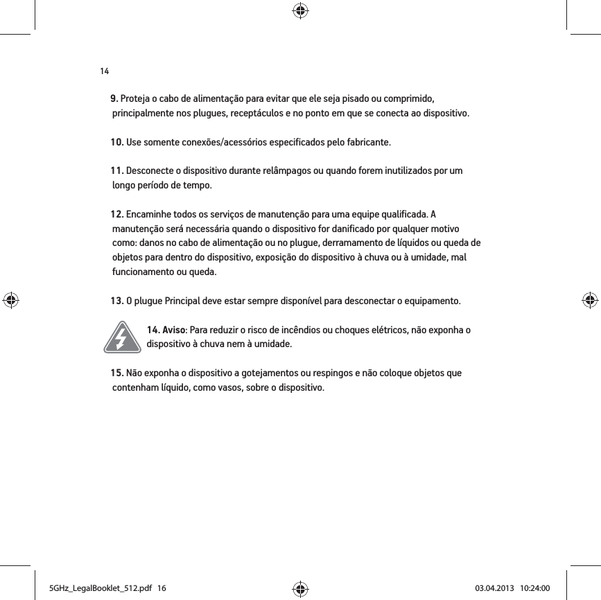 149. Proteja o cabo de alimentação para evitar que ele seja pisado ou comprimido, principalmente nos plugues, receptáculos e no ponto em que se conecta ao dispositivo. 10. Use somente conexões/acessórios especificados pelo fabricante.11. Desconecte o dispositivo durante relâmpagos ou quando forem inutilizados por um longo período de tempo.12. Encaminhe todos os serviços de manutenção para uma equipe qualificada. A manutenção será necessária quando o dispositivo for danificado por qualquer motivo como: danos no cabo de alimentação ou no plugue, derramamento de líquidos ou queda de objetos para dentro do dispositivo, exposição do dispositivo à chuva ou à umidade, mal funcionamento ou queda. 13. O plugue Principal deve estar sempre disponível para desconectar o equipamento.14. Aviso: Para reduzir o risco de incêndios ou choques elétricos, não exponha o dispositivo à chuva nem à umidade. 15. Não exponha o dispositivo a gotejamentos ou respingos e não coloque objetos que contenham líquido, como vasos, sobre o dispositivo.5GHz_LegalBooklet_512.pdf   165GHz_LegalBooklet_512.pdf   16 03.04.2013   10:24:0003.04.2013   10:24:00