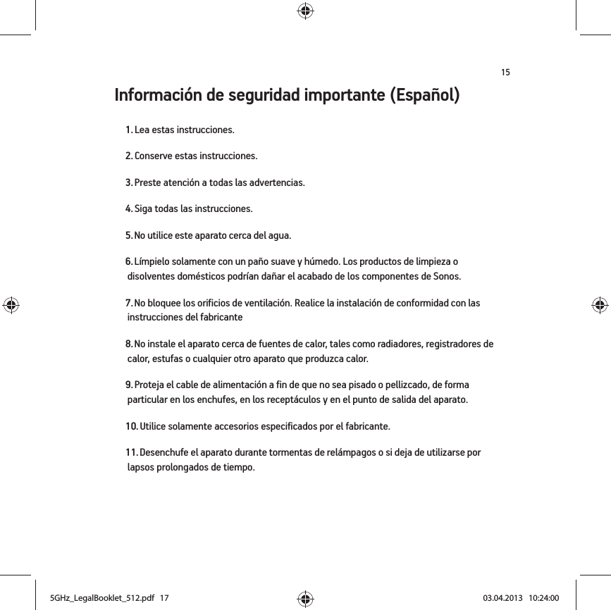 15Información de seguridad importante (Español) 1. Lea estas instrucciones.2. Conserve estas instrucciones.3. Preste atención a todas las advertencias.4. Siga todas las instrucciones.5. No utilice este aparato cerca del agua. 6. Límpielo solamente con un paño suave y húmedo. Los productos de limpieza o disolventes domésticos podrían dañar el acabado de los componentes de Sonos. 7. No bloquee los orificios de ventilación. Realice la instalación de conformidad con las instrucciones del fabricante8. No instale el aparato cerca de fuentes de calor, tales como radiadores, registradores de calor, estufas o cualquier otro aparato que produzca calor.9. Proteja el cable de alimentación a fin de que no sea pisado o pellizcado, de forma particular en los enchufes, en los receptáculos y en el punto de salida del aparato. 10. Utilice solamente accesorios especificados por el fabricante.11. Desenchufe el aparato durante tormentas de relámpagos o si deja de utilizarse por lapsos prolongados de tiempo.5GHz_LegalBooklet_512.pdf   175GHz_LegalBooklet_512.pdf   17 03.04.2013   10:24:0003.04.2013   10:24:00