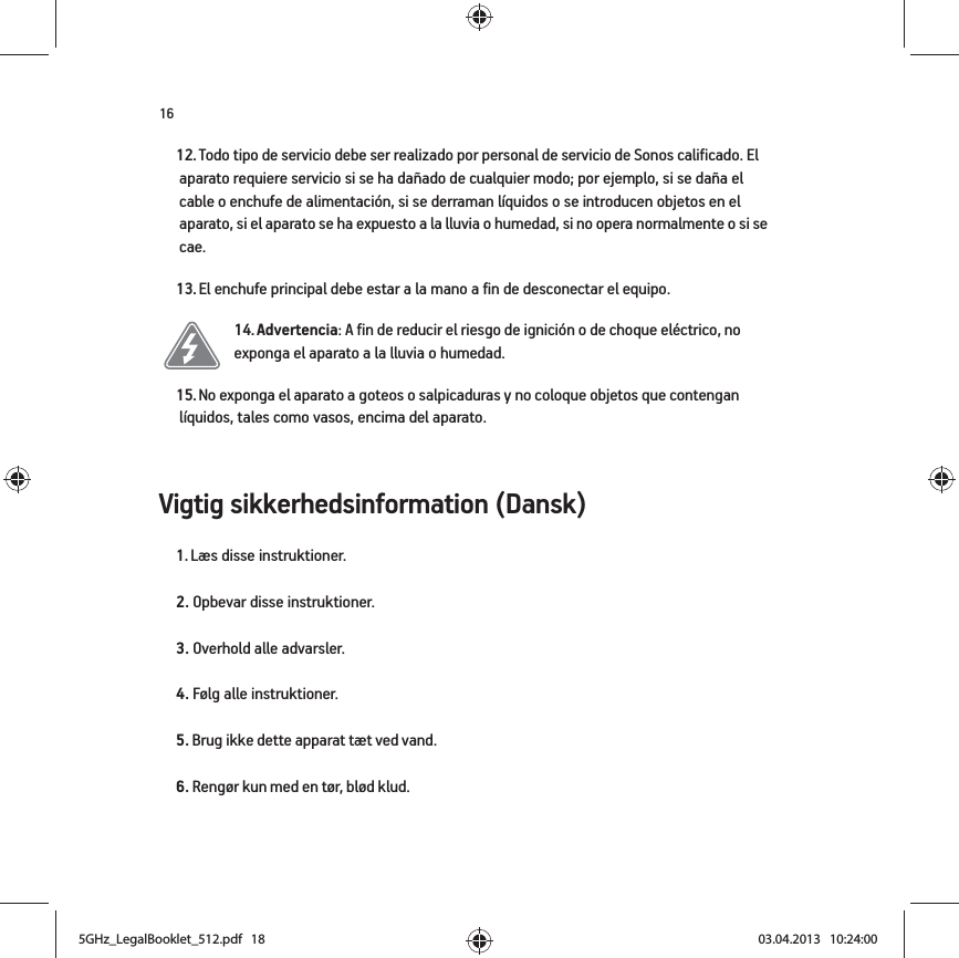 16Vigtig sikkerhedsinformation (Dansk) 12. Todo tipo de servicio debe ser realizado por personal de servicio de Sonos calificado. El aparato requiere servicio si se ha dañado de cualquier modo; por ejemplo, si se daña el cable o enchufe de alimentación, si se derraman líquidos o se introducen objetos en el aparato, si el aparato se ha expuesto a la lluvia o humedad, si no opera normalmente o si se cae. 13. El enchufe principal debe estar a la mano a fin de desconectar el equipo.14. Advertencia: A fin de reducir el riesgo de ignición o de choque eléctrico, no exponga el aparato a la lluvia o humedad. 15. No exponga el aparato a goteos o salpicaduras y no coloque objetos que contengan líquidos, tales como vasos, encima del aparato.1. Læs disse instruktioner.2. Opbevar disse instruktioner.3. Overhold alle advarsler.4. Følg alle instruktioner.5. Brug ikke dette apparat tæt ved vand. 6. Rengør kun med en tør, blød klud. 5GHz_LegalBooklet_512.pdf   185GHz_LegalBooklet_512.pdf   18 03.04.2013   10:24:0003.04.2013   10:24:00