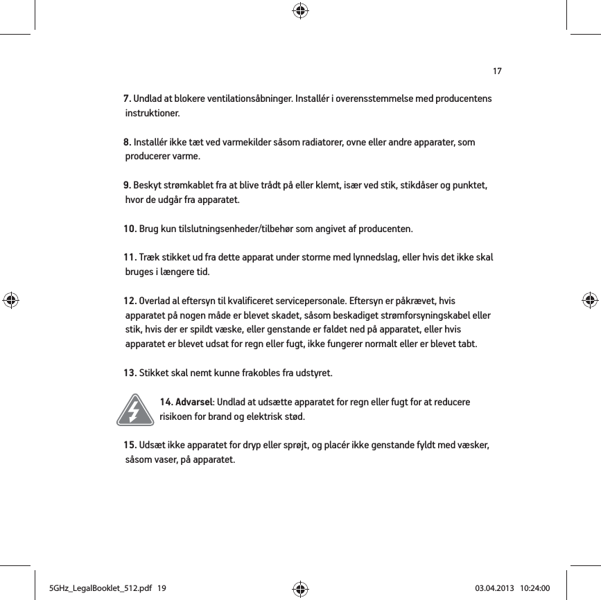 177. Undlad at blokere ventilationsåbninger. Installér i overensstemmelse med producentens instruktioner.8. Installér ikke tæt ved varmekilder såsom radiatorer, ovne eller andre apparater, som producerer varme.9. Beskyt strømkablet fra at blive trådt på eller klemt, især ved stik, stikdåser og punktet, hvor de udgår fra apparatet. 10. Brug kun tilslutningsenheder/tilbehør som angivet af producenten.11. Træk stikket ud fra dette apparat under storme med lynnedslag, eller hvis det ikke skal bruges i længere tid.12. Overlad al eftersyn til kvalificeret servicepersonale. Eftersyn er påkrævet, hvis apparatet på nogen måde er blevet skadet, såsom beskadiget strømforsyningskabel eller stik, hvis der er spildt væske, eller genstande er faldet ned på apparatet, eller hvis apparatet er blevet udsat for regn eller fugt, ikke fungerer normalt eller er blevet tabt. 13. Stikket skal nemt kunne frakobles fra udstyret.14. Advarsel: Undlad at udsætte apparatet for regn eller fugt for at reducere risikoen for brand og elektrisk stød. 15. Udsæt ikke apparatet for dryp eller sprøjt, og placér ikke genstande fyldt med væsker, såsom vaser, på apparatet.5GHz_LegalBooklet_512.pdf   195GHz_LegalBooklet_512.pdf   19 03.04.2013   10:24:0003.04.2013   10:24:00