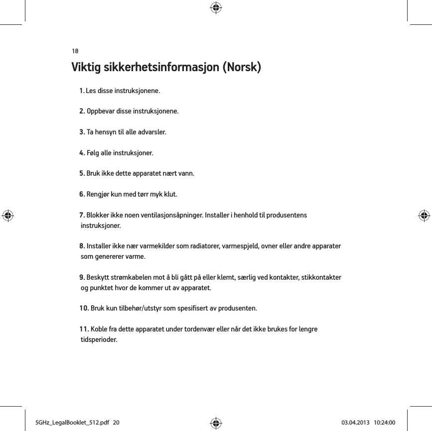 18Viktig sikkerhetsinformasjon (Norsk) 1. Les disse instruksjonene.2. Oppbevar disse instruksjonene.3. Ta hensyn til alle advarsler.4. Følg alle instruksjoner.5. Bruk ikke dette apparatet nært vann. 6. Rengjør kun med tørr myk klut. 7. Blokker ikke noen ventilasjonsåpninger. Installer i henhold til produsentens instruksjoner.8. Installer ikke nær varmekilder som radiatorer, varmespjeld, ovner eller andre apparater som genererer varme.9. Beskytt strømkabelen mot å bli gått på eller klemt, særlig ved kontakter, stikkontakter og punktet hvor de kommer ut av apparatet. 10. Bruk kun tilbehør/utstyr som spesifisert av produsenten.11. Koble fra dette apparatet under tordenvær eller når det ikke brukes for lengre tidsperioder.5GHz_LegalBooklet_512.pdf   205GHz_LegalBooklet_512.pdf   20 03.04.2013   10:24:0003.04.2013   10:24:00