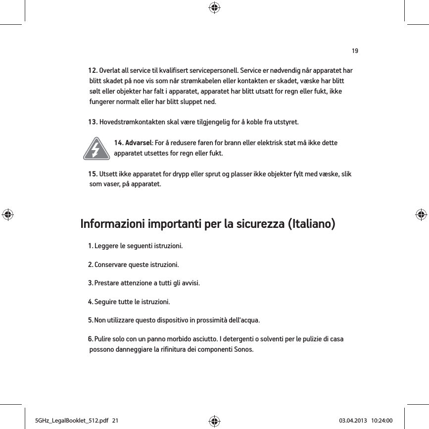 19Informazioni importanti per la sicurezza (Italiano) 12. Overlat all service til kvalifisert servicepersonell. Service er nødvendig når apparatet har blitt skadet på noe vis som når strømkabelen eller kontakten er skadet, væske har blitt sølt eller objekter har falt i apparatet, apparatet har blitt utsatt for regn eller fukt, ikke fungerer normalt eller har blitt sluppet ned. 13. Hovedstrømkontakten skal være tilgjengelig for å koble fra utstyret.14. Advarsel: For å redusere faren for brann eller elektrisk støt må ikke dette apparatet utsettes for regn eller fukt. 15. Utsett ikke apparatet for drypp eller sprut og plasser ikke objekter fylt med væske, slik som vaser, på apparatet.1. Leggere le seguenti istruzioni.2. Conservare queste istruzioni.3. Prestare attenzione a tutti gli avvisi.4. Seguire tutte le istruzioni.5. Non utilizzare questo dispositivo in prossimità dell&apos;acqua. 6. Pulire solo con un panno morbido asciutto. I detergenti o solventi per le pulizie di casa possono danneggiare la rifinitura dei componenti Sonos. 5GHz_LegalBooklet_512.pdf   215GHz_LegalBooklet_512.pdf   21 03.04.2013   10:24:0003.04.2013   10:24:00