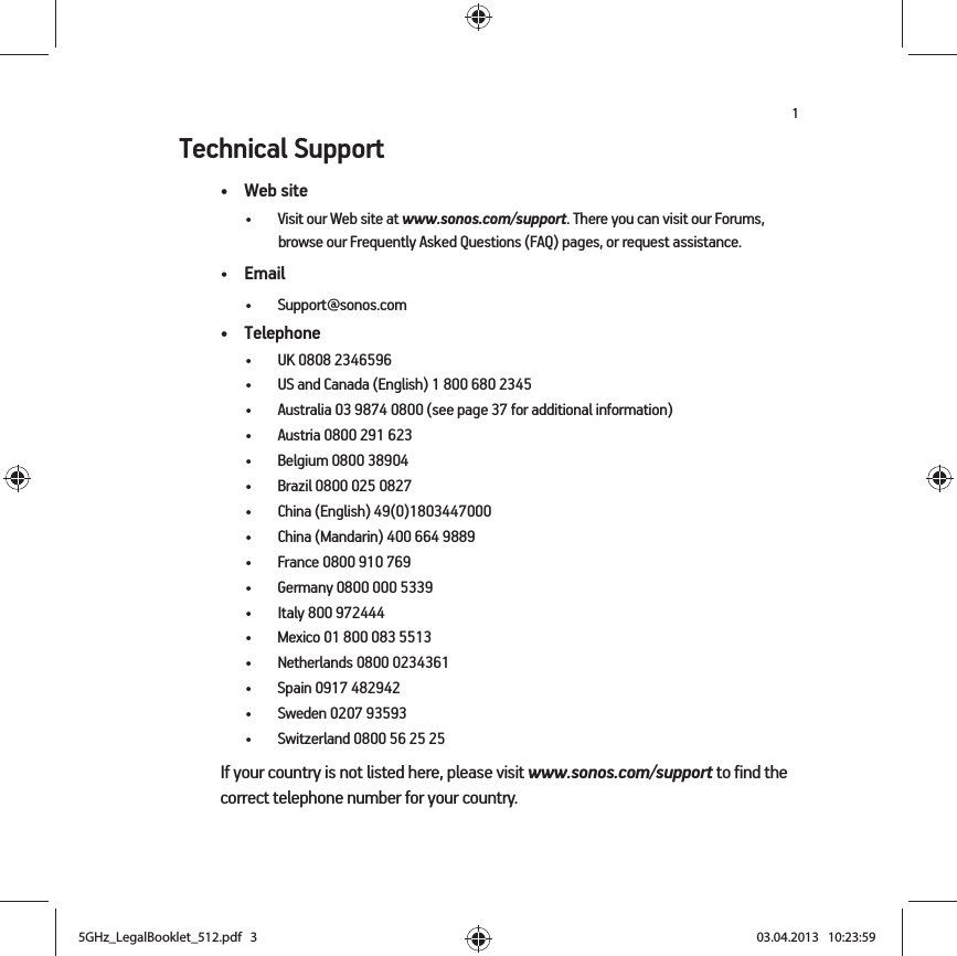 1Technical Support•Web site• Visit our Web site at www.sonos.com/support. There you can visit our Forums, browse our Frequently Asked Questions (FAQ) pages, or request assistance.•Email • Support@sonos.com• Telephone• UK 0808 2346596• US and Canada (English) 1 800 680 2345• Australia 03 9874 0800 (see page 37 for additional information)• Austria 0800 291 623• Belgium 0800 38904• Brazil 0800 025 0827• China (English) 49(0)1803447000• China (Mandarin) 400 664 9889• France 0800 910 769• Germany 0800 000 5339• Italy 800 972444• Mexico 01 800 083 5513• Netherlands 0800 0234361• Spain 0917 482942• Sweden 0207 93593• Switzerland 0800 56 25 25If your country is not listed here, please visit www.sonos.com/support to find the correct telephone number for your country.5GHz_LegalBooklet_512.pdf   35GHz_LegalBooklet_512.pdf   3 03.04.2013   10:23:5903.04.2013   10:23:59