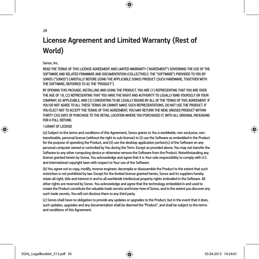 28License Agreement and Limited Warranty (Rest of World)Sonos, Inc.READ THE TERMS OF THIS LICENSE AGREEMENT AND LIMITED WARRANTY (&quot;AGREEMENT&quot;) GOVERNING THE USE OF THE SOFTWARE AND RELATED FIRMWARE AND DOCUMENTATION (COLLECTIVELY, THE &quot;SOFTWARE&quot;) PROVIDED TO YOU BY SONOS (&quot;SONOS&quot;) CAREFULLY BEFORE USING THE APPLICABLE SONOS PRODUCT (SUCH HARDWARE, TOGETHER WITH THE SOFTWARE, REFERRED TO AS THE &quot;PRODUCT&quot;). BY OPENING THIS PACKAGE, INSTALLING AND USING THE PRODUCT, YOU ARE (1) REPRESENTING THAT YOU ARE OVER THE AGE OF 18, (2) REPRESENTING THAT YOU HAVE THE RIGHT AND AUTHORITY TO LEGALLY BIND YOURSELF OR YOUR COMPANY, AS APPLICABLE, AND (3) CONSENTING TO BE LEGALLY BOUND BY ALL OF THE TERMS OF THIS AGREEMENT. IF YOU DO NOT AGREE TO ALL THESE TERMS OR CANNOT MAKE SUCH REPRESENTATIONS, DO NOT USE THE PRODUCT. IF YOU ELECT NOT TO ACCEPT THE TERMS OF THIS AGREEMENT, YOU MAY RETURN THE NEW, UNUSED PRODUCT WITHIN THIRTY (30) DAYS OF PURCHASE TO THE RETAIL LOCATION WHERE YOU PURCHASED IT, WITH ALL ORIGINAL PACKAGING FOR A FULL REFUND.1.GRANT OF LICENSE(a) Subject to the terms and conditions of this Agreement, Sonos grants to You a worldwide, non-exclusive, non-transferable, personal license (without the right to sub-license) to (i) use the Software as embedded in the Product for the purpose of operating the Product, and (ii) use the desktop application portion(s) of the Software on any personal computer owned or controlled by You during the Term. Except as provided above, You may not transfer the Software to any other computing device or otherwise remove the Software from the Product. Notwithstanding any license granted herein by Sonos, You acknowledge and agree that it is Your sole responsibility to comply with U.S. and international copyright laws with respect to Your use of the Software.(b) You agree not to copy, modify, reverse engineer, decompile or disassemble the Product to the extent that such restriction is not prohibited by law. Except for the limited license granted herein, Sonos and its suppliers hereby retain all right, title and interest in and to all worldwide intellectual property rights embodied in the Software. All other rights are reserved by Sonos. You acknowledge and agree that the technology embedded in and used to create the Product constitute the valuable trade secrets and know-how of Sonos, and to the extent you discover any such trade secrets, You will not disclose them to any third party. (c) Sonos shall have no obligation to provide any updates or upgrades to the Product, but in the event that it does, such updates, upgrades and any documentation shall be deemed the &quot;Product&quot;, and shall be subject to the terms and conditions of this Agreement.5GHz_LegalBooklet_512.pdf   305GHz_LegalBooklet_512.pdf   30 03.04.2013   10:24:0103.04.2013   10:24:01