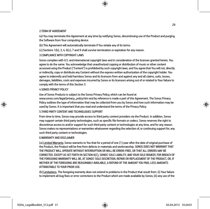 292.TERM OF AGREEMENT(a) You may terminate this Agreement at any time by notifying Sonos, discontinuing use of the Product and purging the Software from Your computing device.(b) This Agreement will automatically terminate if You violate any of its terms. (c) Sections 1(b), 3, 4, 6(c), 7 and 9 shall survive termination or expiration for any reason.3.COMPLIANCE WITH COPYRIGHT LAWSSonos complies with U.S. and international copyright laws and in consideration of the licenses granted herein, You agree to do the same. You acknowledge that unauthorized copying or distribution of music or other content accessed using the Product (&quot;Content&quot;) is prohibited by such copyright laws, and You agree that You will not, directly or indirectly, copy or distribute any Content without the express written authorization of the copyright holder. You agree to indemnify and hold harmless Sonos and its licensors from and against any and all claims, suits, losses, damages, liabilities, costs and expenses incurred by Sonos or its licensors arising out of or related to Your failure to comply with the terms of this Section 3. 4.SONOS PRIVACY POLICYUse of Sonos Products is subject to the Sonos Privacy Policy, which can be found at  www.sonos.com/legal/privacy_policy.htm and by reference is made a part of this Agreement. The Sonos Privacy Policy outlines the type of information that may be collected from you by Sonos and how such information may be used by Sonos. It is important that you read and understand the terms of the Privacy Policy. 5.THIRD PARTY CONTENT AND TECHNOLOGIES SUPPORTFrom time to time, Sonos may provide access to third party content providers via the Product. In addition, Sonos may support certain third party technologies, such as specific file formats or codecs. Sonos reserves the right to discontinue access to and/or support for such third party content or technologies at any time, and for any reason. Sonos makes no representations or warranties whatsoever regarding the selection of, or continuing support for, any such third party content or technologies.6.WARRANTY AND DISCLAIMER(a) Limited Warranty. Sonos warrants to You that for a period of one (1) year after the date of original purchase of the Product, the Product will be free from defects in materials and workmanship. SONOS DOES NOT WARRANT THAT THE PRODUCT WILL OPERATE WITHOUT INTERRUPTION OR WILL BE ERROR-FREE, OR THAT ALL ERRORS MAY BE CORRECTED. EXCEPT AS SET FORTH IN SECTION 6(C), SONOS&apos; SOLE LIABILITY, AND YOUR SOLE REMEDY, FOR BREACH OF THE FOREGOING WARRANTY WILL BE, AT SONOS&apos; SOLE DISCRETION, REPAIR OR REPLACEMENT OF THE PRODUCT, OR, IF NEITHER OF THE FOREGOING ARE REASONABLY AVAILABLE, A REFUND OF THE AMOUNT YOU PAID, LESS AMOUNTS ATTRIBUTABLE TO YOUR PRIOR USE.(b) Limitations. The foregoing warranty does not extend to problems in the Product that result from: (i) Your failure to implement all bug fixes or error corrections to the Product which are made available by Sonos; (ii) any use of the 5GHz_LegalBooklet_512.pdf   315GHz_LegalBooklet_512.pdf   31 03.04.2013   10:24:0103.04.2013   10:24:01