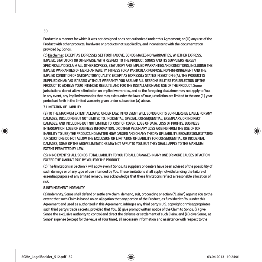 30Product in a manner for which it was not designed or as not authorized under this Agreement; or (iii) any use of the Product with other products, hardware or products not supplied by, and inconsistent with the documentation provided by, Sonos.(c) Disclaimer. EXCEPT AS EXPRESSLY SET FORTH ABOVE, SONOS MAKES NO WARRANTIES, WHETHER EXPRESS, IMPLIED, STATUTORY OR OTHERWISE, WITH RESPECT TO THE PRODUCT. SONOS AND ITS SUPPLIERS HEREBY SPECIFICALLY DISCLAIM ALL OTHER EXPRESS, STATUTORY AND IMPLIED WARRANTIES AND CONDITIONS, INCLUDING THE IMPLIED WARRANTIES OF MERCHANTABILITY, FITNESS FOR A PARTICULAR PURPOSE, NON-INFRINGEMENT AND THE IMPLIED CONDITION OF SATISFACTORY QUALITY. EXCEPT AS EXPRESSLY STATED IN SECTION 6(A), THE PRODUCT IS SUPPLIED ON AN &quot;AS IS&quot; BASIS WITHOUT WARRANTY. YOU ASSUME ALL RESPONSIBILITIES FOR SELECTION OF THE PRODUCT TO ACHIEVE YOUR INTENDED RESULTS, AND FOR THE INSTALLATION AND USE OF THE PRODUCT. Some jurisdictions do not allow a limitation on implied warranties, and so the foregoing disclaimer may not apply to You.   In any event, any implied warranties that may exist under the laws of Your jurisdiction are limited to the one (1) year period set forth in the limited warranty given under subsection (a) above.7.LIMITATION OF LIABILITY(a) TO THE MAXIMUM EXTENT ALLOWED UNDER LAW, IN NO EVENT WILL SONOS OR ITS SUPPLIERS BE LIABLE FOR ANY DAMAGES, INCLUDING BUT NOT LIMITED TO, INCIDENTAL, SPECIAL, CONSEQUENTIAL, EXEMPLARY, OR INDIRECT DAMAGES, AND INCLUDING BUT NOT LIMITED TO, COST OF COVER, LOSS OF DATA, LOSS OF PROFITS, BUSINESS INTERRUPTION, LOSS OF BUSINESS INFORMATION, OR OTHER PECUNIARY LOSS ARISING FROM THE USE OF (OR INABILITY TO USE) THE PRODUCT, NO MATTER HOW CAUSED AND ON ANY THEORY OF LIABILITY. BECAUSE SOME STATES/JURISDICTIONS DO NOT ALLOW THE EXCLUSION OR LIMITATION OF LIABILITY FOR CONSEQUENTIAL OR INCIDENTAL DAMAGES, SOME OF THE ABOVE LIMITATIONS MAY NOT APPLY TO YOU, BUT THEY SHALL APPLY TO THE MAXIMUM EXTENT PERMITTED BY LAW.(b) IN NO EVENT SHALL SONOS&apos; TOTAL LIABILITY TO YOU FOR ALL DAMAGES IN ANY ONE OR MORE CAUSES OF ACTION EXCEED THE AMOUNT PAID BY YOU FOR THE PRODUCT.(c) The limitations in Section 7 will apply even if Sonos, its suppliers or dealers have been advised of the possibility of such damage or of any type of use intended by You. These limitations shall apply notwithstanding the failure of essential purpose of any limited remedy. You acknowledge that these limitations reflect a reasonable allocation of risk. 8.INFRINGEMENT INDEMNITY(a) Indemnity. Sonos shall defend or settle any claim, demand, suit, proceeding or action (&quot;Claim&quot;) against You to the extent that such Claim is based on an allegation that any portion of the Product, as furnished to You under this Agreement and used as authorized in this Agreement, infringes any third party&apos;s U.S. copyright or misappropriates such third party&apos;s trade secrets, provided that You: (i) give prompt written notice of the Claim to Sonos; (ii) give Sonos the exclusive authority to control and direct the defense or settlement of such Claim; and (iii) give Sonos, at Sonos&apos; expense (except for the value of Your time), all necessary information and assistance with respect to the 5GHz_LegalBooklet_512.pdf   325GHz_LegalBooklet_512.pdf   32 03.04.2013   10:24:0103.04.2013   10:24:01