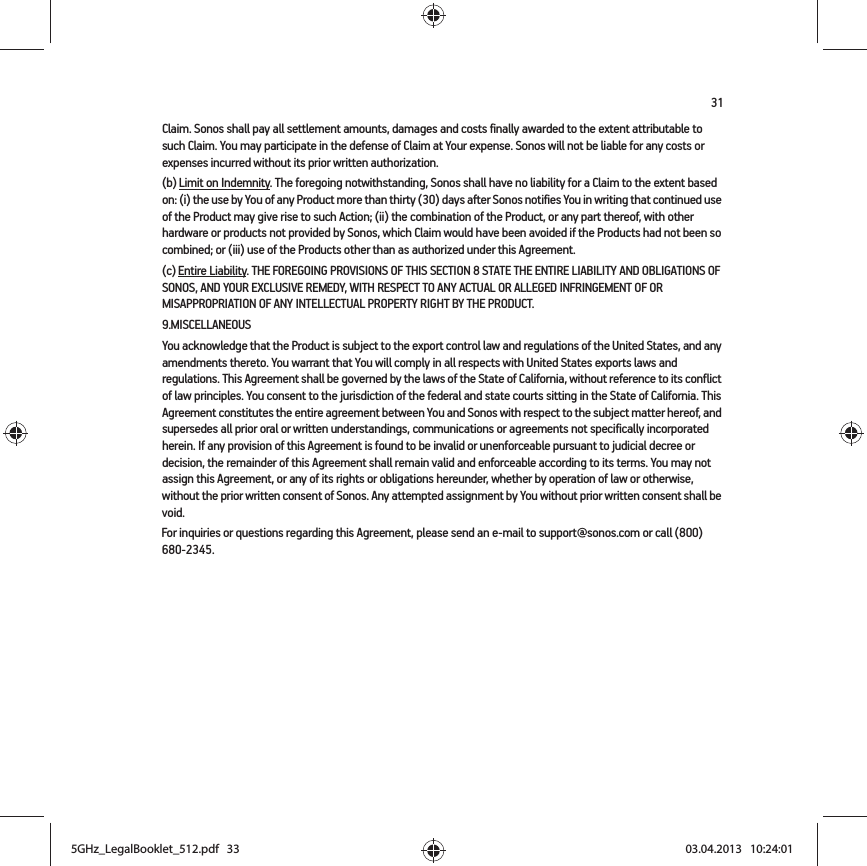 31Claim. Sonos shall pay all settlement amounts, damages and costs finally awarded to the extent attributable to such Claim. You may participate in the defense of Claim at Your expense. Sonos will not be liable for any costs or expenses incurred without its prior written authorization.(b) Limit on Indemnity. The foregoing notwithstanding, Sonos shall have no liability for a Claim to the extent based on: (i) the use by You of any Product more than thirty (30) days after Sonos notifies You in writing that continued use of the Product may give rise to such Action; (ii) the combination of the Product, or any part thereof, with other hardware or products not provided by Sonos, which Claim would have been avoided if the Products had not been so combined; or (iii) use of the Products other than as authorized under this Agreement.(c) Entire Liability. THE FOREGOING PROVISIONS OF THIS SECTION 8 STATE THE ENTIRE LIABILITY AND OBLIGATIONS OF SONOS, AND YOUR EXCLUSIVE REMEDY, WITH RESPECT TO ANY ACTUAL OR ALLEGED INFRINGEMENT OF OR MISAPPROPRIATION OF ANY INTELLECTUAL PROPERTY RIGHT BY THE PRODUCT.9.MISCELLANEOUSYou acknowledge that the Product is subject to the export control law and regulations of the United States, and any amendments thereto. You warrant that You will comply in all respects with United States exports laws and regulations. This Agreement shall be governed by the laws of the State of California, without reference to its conflict of law principles. You consent to the jurisdiction of the federal and state courts sitting in the State of California. This Agreement constitutes the entire agreement between You and Sonos with respect to the subject matter hereof, and supersedes all prior oral or written understandings, communications or agreements not specifically incorporated herein. If any provision of this Agreement is found to be invalid or unenforceable pursuant to judicial decree or decision, the remainder of this Agreement shall remain valid and enforceable according to its terms. You may not assign this Agreement, or any of its rights or obligations hereunder, whether by operation of law or otherwise, without the prior written consent of Sonos. Any attempted assignment by You without prior written consent shall be void. For inquiries or questions regarding this Agreement, please send an e-mail to support@sonos.com or call (800) 680-2345.5GHz_LegalBooklet_512.pdf   335GHz_LegalBooklet_512.pdf   33 03.04.2013   10:24:0103.04.2013   10:24:01