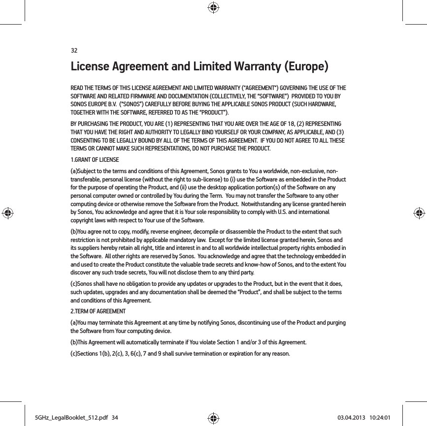 32License Agreement and Limited Warranty (Europe)READ THE TERMS OF THIS LICENSE AGREEMENT AND LIMITED WARRANTY (&quot;AGREEMENT&quot;) GOVERNING THE USE OF THE SOFTWARE AND RELATED FIRMWARE AND DOCUMENTATION (COLLECTIVELY, THE “SOFTWARE”)  PROVIDED TO YOU BY SONOS EUROPE B.V.  (“SONOS”) CAREFULLY BEFORE BUYING THE APPLICABLE SONOS PRODUCT (SUCH HARDWARE, TOGETHER WITH THE SOFTWARE, REFERRED TO AS THE “PRODUCT”).  BY PURCHASING THE PRODUCT, YOU ARE (1) REPRESENTING THAT YOU ARE OVER THE AGE OF 18, (2) REPRESENTING THAT YOU HAVE THE RIGHT AND AUTHORITY TO LEGALLY BIND YOURSELF OR YOUR COMPANY, AS APPLICABLE, AND (3) CONSENTING TO BE LEGALLY BOUND BY ALL OF THE TERMS OF THIS AGREEMENT.  IF YOU DO NOT AGREE TO ALL THESE TERMS OR CANNOT MAKE SUCH REPRESENTATIONS, DO NOT PURCHASE THE PRODUCT.  1.GRANT OF LICENSE(a)Subject to the terms and conditions of this Agreement, Sonos grants to You a worldwide, non-exclusive, non-transferable, personal license (without the right to sub-license) to (i) use the Software as embedded in the Product for the purpose of operating the Product, and (ii) use the desktop application portion(s) of the Software on any personal computer owned or controlled by You during the Term.  You may not transfer the Software to any other computing device or otherwise remove the Software from the Product.  Notwithstanding any license granted herein by Sonos, You acknowledge and agree that it is Your sole responsibility to comply with U.S. and international copyright laws with respect to Your use of the Software.(b)You agree not to copy, modify, reverse engineer, decompile or disassemble the Product to the extent that such restriction is not prohibited by applicable mandatory law.  Except for the limited license granted herein, Sonos and its suppliers hereby retain all right, title and interest in and to all worldwide intellectual property rights embodied in the Software.  All other rights are reserved by Sonos.  You acknowledge and agree that the technology embedded in and used to create the Product constitute the valuable trade secrets and know-how of Sonos, and to the extent You discover any such trade secrets, You will not disclose them to any third party. (c)Sonos shall have no obligation to provide any updates or upgrades to the Product, but in the event that it does, such updates, upgrades and any documentation shall be deemed the “Product”, and shall be subject to the terms and conditions of this Agreement.2.TERM OF AGREEMENT(a)You may terminate this Agreement at any time by notifying Sonos, discontinuing use of the Product and purging the Software from Your computing device.(b)This Agreement will automatically terminate if You violate Section 1 and/or 3 of this Agreement.(c)Sections 1(b), 2(c), 3, 6(c), 7 and 9 shall survive termination or expiration for any reason.5GHz_LegalBooklet_512.pdf   345GHz_LegalBooklet_512.pdf   34 03.04.2013   10:24:0103.04.2013   10:24:01