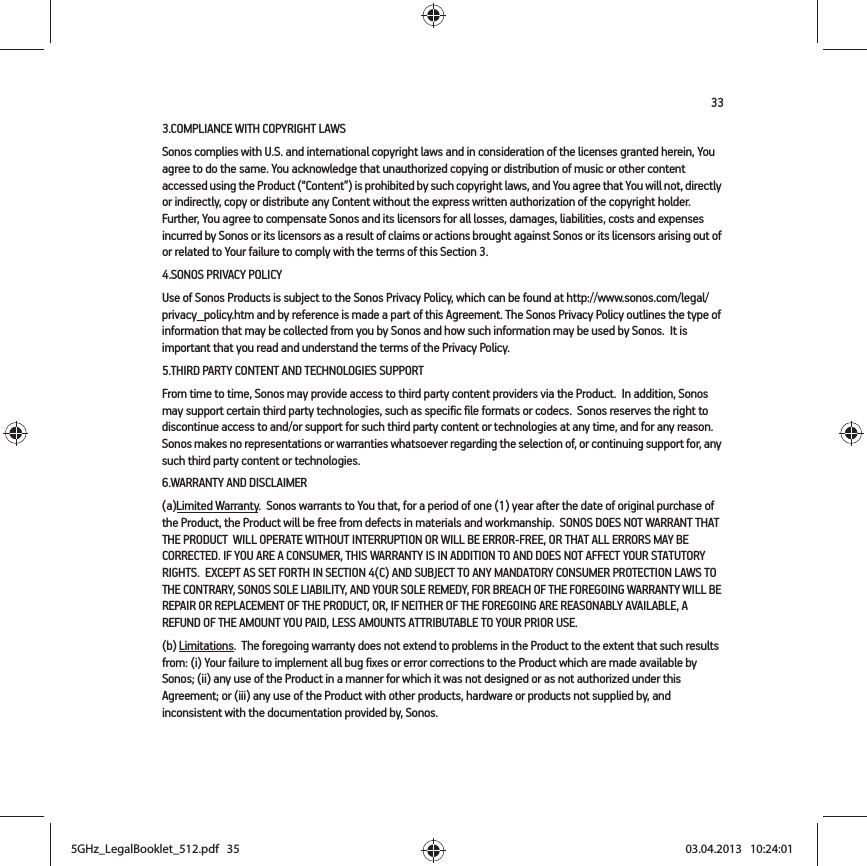 333.COMPLIANCE WITH COPYRIGHT LAWSSonos complies with U.S. and international copyright laws and in consideration of the licenses granted herein, You agree to do the same. You acknowledge that unauthorized copying or distribution of music or other content accessed using the Product (“Content”) is prohibited by such copyright laws, and You agree that You will not, directly or indirectly, copy or distribute any Content without the express written authorization of the copyright holder.  Further, You agree to compensate Sonos and its licensors for all losses, damages, liabilities, costs and expenses incurred by Sonos or its licensors as a result of claims or actions brought against Sonos or its licensors arising out of or related to Your failure to comply with the terms of this Section 3.  4.SONOS PRIVACY POLICYUse of Sonos Products is subject to the Sonos Privacy Policy, which can be found at http://www.sonos.com/legal/privacy_policy.htm and by reference is made a part of this Agreement. The Sonos Privacy Policy outlines the type of information that may be collected from you by Sonos and how such information may be used by Sonos.  It is important that you read and understand the terms of the Privacy Policy. 5.THIRD PARTY CONTENT AND TECHNOLOGIES SUPPORTFrom time to time, Sonos may provide access to third party content providers via the Product.  In addition, Sonos may support certain third party technologies, such as specific file formats or codecs.  Sonos reserves the right to discontinue access to and/or support for such third party content or technologies at any time, and for any reason.  Sonos makes no representations or warranties whatsoever regarding the selection of, or continuing support for, any such third party content or technologies.6.WARRANTY AND DISCLAIMER(a)Limited Warranty.  Sonos warrants to You that, for a period of one (1) year after the date of original purchase of the Product, the Product will be free from defects in materials and workmanship.  SONOS DOES NOT WARRANT THAT THE PRODUCT  WILL OPERATE WITHOUT INTERRUPTION OR WILL BE ERROR-FREE, OR THAT ALL ERRORS MAY BE CORRECTED. IF YOU ARE A CONSUMER, THIS WARRANTY IS IN ADDITION TO AND DOES NOT AFFECT YOUR STATUTORY RIGHTS.  EXCEPT AS SET FORTH IN SECTION 4(C) AND SUBJECT TO ANY MANDATORY CONSUMER PROTECTION LAWS TO THE CONTRARY, SONOS SOLE LIABILITY, AND YOUR SOLE REMEDY, FOR BREACH OF THE FOREGOING WARRANTY WILL BE REPAIR OR REPLACEMENT OF THE PRODUCT, OR, IF NEITHER OF THE FOREGOING ARE REASONABLY AVAILABLE, A REFUND OF THE AMOUNT YOU PAID, LESS AMOUNTS ATTRIBUTABLE TO YOUR PRIOR USE.(b) Limitations.  The foregoing warranty does not extend to problems in the Product to the extent that such results from: (i) Your failure to implement all bug fixes or error corrections to the Product which are made available by Sonos; (ii) any use of the Product in a manner for which it was not designed or as not authorized under this Agreement; or (iii) any use of the Product with other products, hardware or products not supplied by, and inconsistent with the documentation provided by, Sonos.5GHz_LegalBooklet_512.pdf   355GHz_LegalBooklet_512.pdf   35 03.04.2013   10:24:0103.04.2013   10:24:01