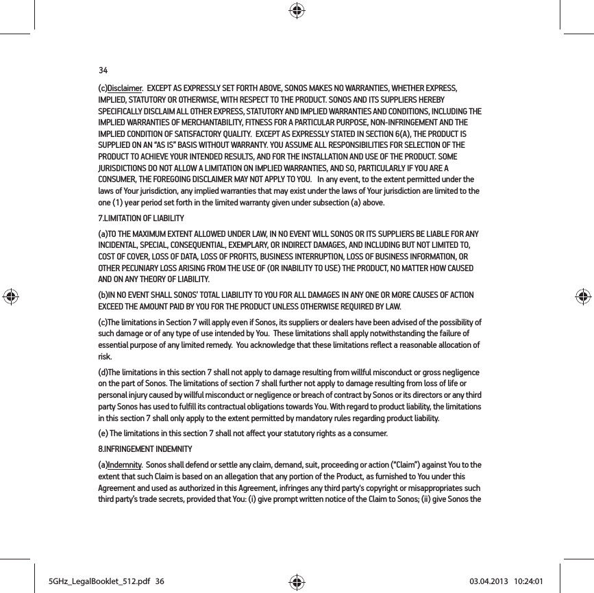 34(c)Disclaimer.  EXCEPT AS EXPRESSLY SET FORTH ABOVE, SONOS MAKES NO WARRANTIES, WHETHER EXPRESS, IMPLIED, STATUTORY OR OTHERWISE, WITH RESPECT TO THE PRODUCT. SONOS AND ITS SUPPLIERS HEREBY SPECIFICALLY DISCLAIM ALL OTHER EXPRESS, STATUTORY AND IMPLIED WARRANTIES AND CONDITIONS, INCLUDING THE IMPLIED WARRANTIES OF MERCHANTABILITY, FITNESS FOR A PARTICULAR PURPOSE, NON-INFRINGEMENT AND THE IMPLIED CONDITION OF SATISFACTORY QUALITY.  EXCEPT AS EXPRESSLY STATED IN SECTION 6(A), THE PRODUCT IS SUPPLIED ON AN “AS IS” BASIS WITHOUT WARRANTY. YOU ASSUME ALL RESPONSIBILITIES FOR SELECTION OF THE PRODUCT TO ACHIEVE YOUR INTENDED RESULTS, AND FOR THE INSTALLATION AND USE OF THE PRODUCT. SOME JURISDICTIONS DO NOT ALLOW A LIMITATION ON IMPLIED WARRANTIES, AND SO, PARTICULARLY IF YOU ARE A CONSUMER, THE FOREGOING DISCLAIMER MAY NOT APPLY TO YOU.   In any event, to the extent permitted under the laws of Your jurisdiction, any implied warranties that may exist under the laws of Your jurisdiction are limited to the one (1) year period set forth in the limited warranty given under subsection (a) above.7.LIMITATION OF LIABILITY(a)TO THE MAXIMUM EXTENT ALLOWED UNDER LAW, IN NO EVENT WILL SONOS OR ITS SUPPLIERS BE LIABLE FOR ANY INCIDENTAL, SPECIAL, CONSEQUENTIAL, EXEMPLARY, OR INDIRECT DAMAGES, AND INCLUDING BUT NOT LIMITED TO, COST OF COVER, LOSS OF DATA, LOSS OF PROFITS, BUSINESS INTERRUPTION, LOSS OF BUSINESS INFORMATION, OR OTHER PECUNIARY LOSS ARISING FROM THE USE OF (OR INABILITY TO USE) THE PRODUCT, NO MATTER HOW CAUSED AND ON ANY THEORY OF LIABILITY.  (b)IN NO EVENT SHALL SONOS’ TOTAL LIABILITY TO YOU FOR ALL DAMAGES IN ANY ONE OR MORE CAUSES OF ACTION EXCEED THE AMOUNT PAID BY YOU FOR THE PRODUCT UNLESS OTHERWISE REQUIRED BY LAW.(c)The limitations in Section 7 will apply even if Sonos, its suppliers or dealers have been advised of the possibility of such damage or of any type of use intended by You.  These limitations shall apply notwithstanding the failure of essential purpose of any limited remedy.  You acknowledge that these limitations reflect a reasonable allocation of risk. (d)The limitations in this section 7 shall not apply to damage resulting from willful misconduct or gross negligence on the part of Sonos. The limitations of section 7 shall further not apply to damage resulting from loss of life or personal injury caused by willful misconduct or negligence or breach of contract by Sonos or its directors or any third party Sonos has used to fulfill its contractual obligations towards You. With regard to product liability, the limitations in this section 7 shall only apply to the extent permitted by mandatory rules regarding product liability.(e) The limitations in this section 7 shall not affect your statutory rights as a consumer.8.INFRINGEMENT INDEMNITY(a)Indemnity.  Sonos shall defend or settle any claim, demand, suit, proceeding or action (“Claim”) against You to the extent that such Claim is based on an allegation that any portion of the Product, as furnished to You under this Agreement and used as authorized in this Agreement, infringes any third party&apos;s copyright or misappropriates such third party’s trade secrets, provided that You: (i) give prompt written notice of the Claim to Sonos; (ii) give Sonos the 5GHz_LegalBooklet_512.pdf   365GHz_LegalBooklet_512.pdf   36 03.04.2013   10:24:0103.04.2013   10:24:01