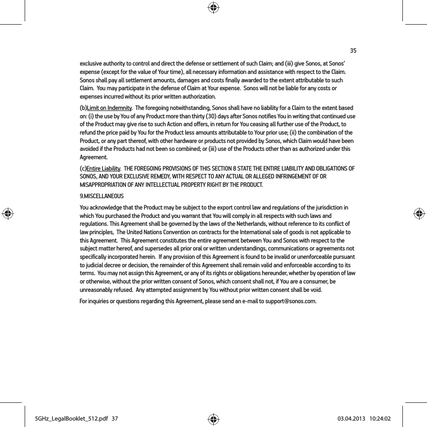 35exclusive authority to control and direct the defense or settlement of such Claim; and (iii) give Sonos, at Sonos’ expense (except for the value of Your time), all necessary information and assistance with respect to the Claim. Sonos shall pay all settlement amounts, damages and costs finally awarded to the extent attributable to such Claim.  You may participate in the defense of Claim at Your expense.  Sonos will not be liable for any costs or expenses incurred without its prior written authorization.(b)Limit on Indemnity.  The foregoing notwithstanding, Sonos shall have no liability for a Claim to the extent based on: (i) the use by You of any Product more than thirty (30) days after Sonos notifies You in writing that continued use of the Product may give rise to such Action and offers, in return for You ceasing all further use of the Product, to refund the price paid by You for the Product less amounts attributable to Your prior use; (ii) the combination of the Product, or any part thereof, with other hardware or products not provided by Sonos, which Claim would have been avoided if the Products had not been so combined; or (iii) use of the Products other than as authorized under this Agreement.(c)Entire Liability.  THE FOREGOING PROVISIONS OF THIS SECTION 8 STATE THE ENTIRE LIABILITY AND OBLIGATIONS OF SONOS, AND YOUR EXCLUSIVE REMEDY, WITH RESPECT TO ANY ACTUAL OR ALLEGED INFRINGEMENT OF OR MISAPPROPRIATION OF ANY INTELLECTUAL PROPERTY RIGHT BY THE PRODUCT.9.MISCELLANEOUS  You acknowledge that the Product may be subject to the export control law and regulations of the jurisdiction in which You purchased the Product and you warrant that You will comply in all respects with such laws and regulations. This Agreement shall be governed by the laws of the Netherlands, without reference to its conflict of law principles,  The United Nations Convention on contracts for the International sale of goods is not applicable to this Agreement.  This Agreement constitutes the entire agreement between You and Sonos with respect to the subject matter hereof, and supersedes all prior oral or written understandings, communications or agreements not specifically incorporated herein.  If any provision of this Agreement is found to be invalid or unenforceable pursuant to judicial decree or decision, the remainder of this Agreement shall remain valid and enforceable according to its terms.  You may not assign this Agreement, or any of its rights or obligations hereunder, whether by operation of law or otherwise, without the prior written consent of Sonos, which consent shall not, if You are a consumer, be unreasonably refused.  Any attempted assignment by You without prior written consent shall be void.  For inquiries or questions regarding this Agreement, please send an e-mail to support@sonos.com.5GHz_LegalBooklet_512.pdf   375GHz_LegalBooklet_512.pdf   37 03.04.2013   10:24:0203.04.2013   10:24:02