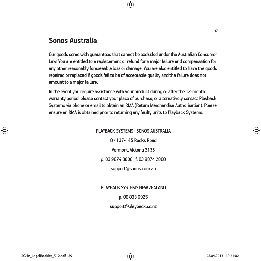 37Sonos AustraliaOur goods come with guarantees that cannot be excluded under the Australian Consumer Law. You are entitled to a replacement or refund for a major failure and compensation for any other reasonably foreseeable loss or damage. You are also entitled to have the goods repaired or replaced if goods fail to be of acceptable quality and the failure does not amount to a major failure.In the event you require assistance with your product during or after the 12-month warranty period, please contact your place of purchase, or alternatively contact Playback Systems via phone or email to obtain an RMA (Return Merchandise Authorisation). Please ensure an RMA is obtained prior to returning any faulty units to Playback Systems.PLAYBACK SYSTEMS | SONOS AUSTRALIA8 / 137-145 Rooks Road Vermont, Victoria 3133p. 03 9874 0800 | f. 03 9874 2800 support@sonos.com.auPLAYBACK SYSTEMS NEW ZEALANDp. 06 833 6925support@playback.co.nz5GHz_LegalBooklet_512.pdf   395GHz_LegalBooklet_512.pdf   39 03.04.2013   10:24:0203.04.2013   10:24:02