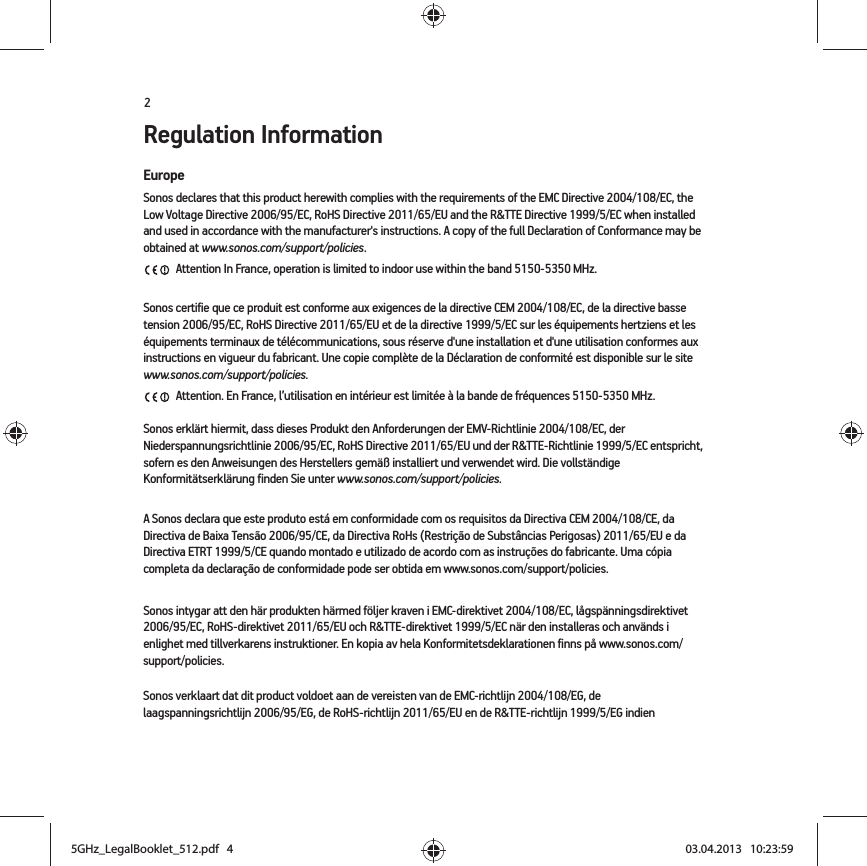 2Regulation InformationEuropeSonos declares that this product herewith complies with the requirements of the EMC Directive 2004/108/EC, the Low Voltage Directive 2006/95/EC, RoHS Directive 2011/65/EU and the R&amp;TTE Directive 1999/5/EC when installed and used in accordance with the manufacturer&apos;s instructions. A copy of the full Declaration of Conformance may be obtained at www.sonos.com/support/policies. Attention In France, operation is limited to indoor use within the band 5150-5350 MHz. Sonos certifie que ce produit est conforme aux exigences de la directive CEM 2004/108/EC, de la directive basse tension 2006/95/EC, RoHS Directive 2011/65/EU et de la directive 1999/5/EC sur les équipements hertziens et les équipements terminaux de télécommunications, sous réserve d&apos;une installation et d&apos;une utilisation conformes aux instructions en vigueur du fabricant. Une copie complète de la Déclaration de conformité est disponible sur le site www.sonos.com/support/policies. Attention. En France, l’utilisation en intérieur est limitée à la bande de fréquences 5150-5350 MHz.Sonos erklärt hiermit, dass dieses Produkt den Anforderungen der EMV-Richtlinie 2004/108/EC, der Niederspannungsrichtlinie 2006/95/EC, RoHS Directive 2011/65/EU und der R&amp;TTE-Richtlinie 1999/5/EC entspricht, sofern es den Anweisungen des Herstellers gemäß installiert und verwendet wird. Die vollständige Konformitätserklärung finden Sie unter www.sonos.com/support/policies.A Sonos declara que este produto está em conformidade com os requisitos da Directiva CEM 2004/108/CE, da Directiva de Baixa Tensão 2006/95/CE, da Directiva RoHs (Restrição de Substâncias Perigosas) 2011/65/EU e da Directiva ETRT 1999/5/CE quando montado e utilizado de acordo com as instruções do fabricante. Uma cópia completa da declaração de conformidade pode ser obtida em www.sonos.com/support/policies.Sonos intygar att den här produkten härmed följer kraven i EMC-direktivet 2004/108/EC, lågspänningsdirektivet 2006/95/EC, RoHS-direktivet 2011/65/EU och R&amp;TTE-direktivet 1999/5/EC när den installeras och används i enlighet med tillverkarens instruktioner. En kopia av hela Konformitetsdeklarationen finns på www.sonos.com/support/policies.Sonos verklaart dat dit product voldoet aan de vereisten van de EMC-richtlijn 2004/108/EG, de laagspanningsrichtlijn 2006/95/EG, de RoHS-richtlijn 2011/65/EU en de R&amp;TTE-richtlijn 1999/5/EG indien 5GHz_LegalBooklet_512.pdf   45GHz_LegalBooklet_512.pdf   4 03.04.2013   10:23:5903.04.2013   10:23:59
