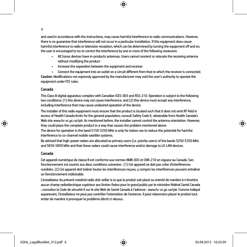 4and used in accordance with the instructions, may cause harmful interference to radio communications. However, there is no guarantee that interference will not occur in a particular installation. If this equipment does cause harmful interference to radio or television reception, which can be determined by turning the equipment off and on, the user is encouraged to try to correct the interference by one or more of the following measures: • All Sonos devices have in-products antennas. Users cannot reorient or relocate the receiving antenna without modifying the product • Increase the separation between the equipment and receiver.• Connect the equipment into an outlet on a circuit different from that to which the receiver is connected.Caution: Modifications not expressly approved by the manufacturer may void the user&apos;s authority to operate the equipment under FCC rules.CanadaThis Class B digital apparatus complies with Canadian ICES-003 and RSS-210. Operation is subject to the following two conditions: (1) this device may not cause interference, and (2) this device must accept any interference, including interference that may cause undesired operation of the device. The installer of this radio equipment must ensure that the product is located such that it does not emit RF field in excess of Health Canada limits for the general population; consult Safety Code 6, obtainable from Health Canada’s Web site www.hc-sc.gc.ca/rpb. As mentioned before, the installer cannot control the antenna orientation. However, they could place the complete product in a way that causes the problem mentioned above.The device for operation in the band 5150-5250 MHz is only for indoor use to reduce the potential for harmful interference to co-channel mobile satellite systems.Be advised that high-power radars are allocated as primary users (i.e. priority users) of the bands 5250-5350 MHz and 5650-5850 MHz and that these radars could cause interference and/or damage to LE-LAN devices.CanadaCet appareil numérique de classe B est conforme aux normes NMB-003 et CNR-210 en vigueur au Canada. Son fonctionnement est soumis aux deux conditions suivantes : (1) Cet appareil ne doit pas créer d&apos;interférences nuisibles. (2) Cet appareil doit tolérer toutes les interférences reçues, y compris les interférences pouvant entraîner un fonctionnement indésirable. L&apos;installateur du présent matériel radio doit veiller à ce que le produit soit placé ou orienté de manière à n&apos;émettre aucun champ radioélectrique supérieur aux limites fixées pour le grand public par le ministère fédéral Santé Canada ; consultez le Code de sécurité 6 sur le site Web de Santé Canada à l&apos;adresse : www.hc-sc.gc.ca/rpb. Comme indiqué auparavant, l&apos;installateur ne peut pas contrôler l&apos;orientation de l&apos;antenne. Il peut néanmoins placer le produit tout entier de manière à provoquer le problème décrit ci-dessus.5GHz_LegalBooklet_512.pdf   65GHz_LegalBooklet_512.pdf   6 03.04.2013   10:23:5903.04.2013   10:23:59