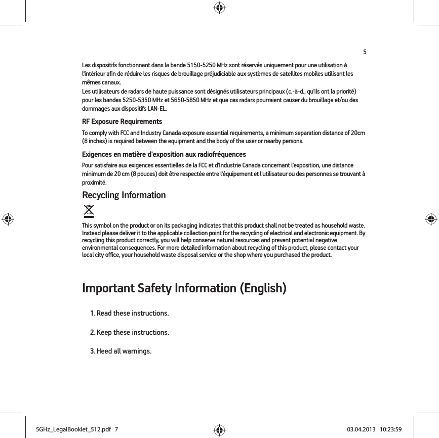 5Les dispositifs fonctionnant dans la bande 5150-5250 MHz sont réservés uniquement pour une utilisation à l&apos;intérieur afin de réduire les risques de brouillage préjudiciable aux systèmes de satellites mobiles utilisant les mêmes canaux.Les utilisateurs de radars de haute puissance sont désignés utilisateurs principaux (c.-à-d., qu&apos;ils ont la priorité) pour les bandes 5250-5350 MHz et 5650-5850 MHz et que ces radars pourraient causer du brouillage et/ou des dommages aux dispositifs LAN-EL.RF Exposure RequirementsTo comply with FCC and Industry Canada exposure essential requirements, a minimum separation distance of 20cm (8 inches) is required between the equipment and the body of the user or nearby persons.Exigences en matière d&apos;exposition aux radiofréquencesPour satisfaire aux exigences essentielles de la FCC et d&apos;Industrie Canada concernant l&apos;exposition, une distance minimum de 20 cm (8 pouces) doit être respectée entre l&apos;équipement et l&apos;utilisateur ou des personnes se trouvant à proximité.Recycling Information  This symbol on the product or on its packaging indicates that this product shall not be treated as household waste. Instead please deliver it to the applicable collection point for the recycling of electrical and electronic equipment. By recycling this product correctly, you will help conserve natural resources and prevent potential negative environmental consequences. For more detailed information about recycling of this product, please contact your local city office, your household waste disposal service or the shop where you purchased the product.Important Safety Information (English)1. Read these instructions.2. Keep these instructions.3. Heed all warnings.5GHz_LegalBooklet_512.pdf   75GHz_LegalBooklet_512.pdf   7 03.04.2013   10:23:5903.04.2013   10:23:59