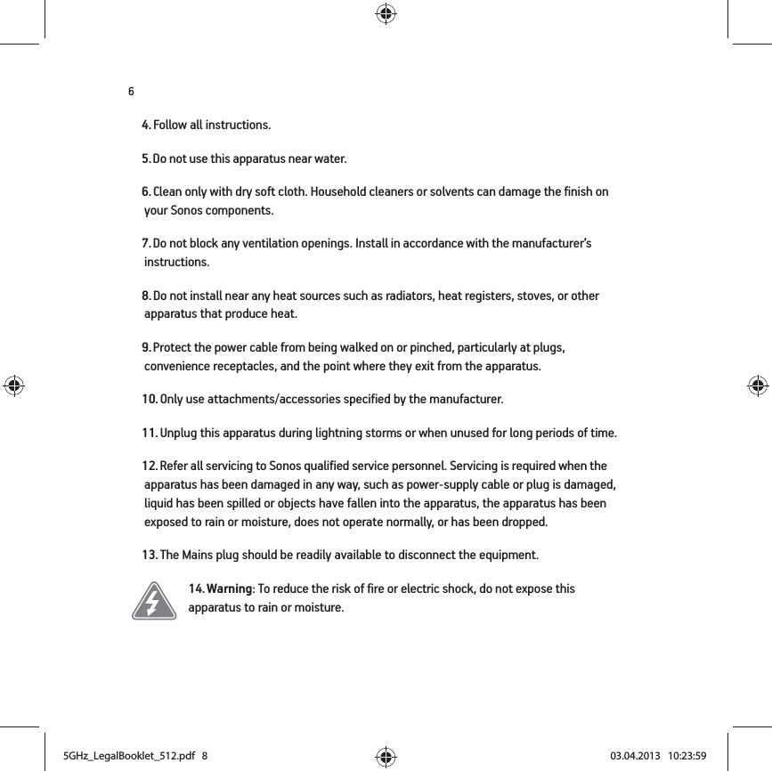 64. Follow all instructions.5. Do not use this apparatus near water. 6. Clean only with dry soft cloth. Household cleaners or solvents can damage the finish on your Sonos components. 7. Do not block any ventilation openings. Install in accordance with the manufacturer’s instructions.8. Do not install near any heat sources such as radiators, heat registers, stoves, or other apparatus that produce heat.9. Protect the power cable from being walked on or pinched, particularly at plugs, convenience receptacles, and the point where they exit from the apparatus. 10. Only use attachments/accessories specified by the manufacturer.11. Unplug this apparatus during lightning storms or when unused for long periods of time.12. Refer all servicing to Sonos qualified service personnel. Servicing is required when the apparatus has been damaged in any way, such as power-supply cable or plug is damaged, liquid has been spilled or objects have fallen into the apparatus, the apparatus has been exposed to rain or moisture, does not operate normally, or has been dropped. 13. The Mains plug should be readily available to disconnect the equipment.14. Warning: To reduce the risk of fire or electric shock, do not expose this apparatus to rain or moisture. 5GHz_LegalBooklet_512.pdf   85GHz_LegalBooklet_512.pdf   8 03.04.2013   10:23:5903.04.2013   10:23:59