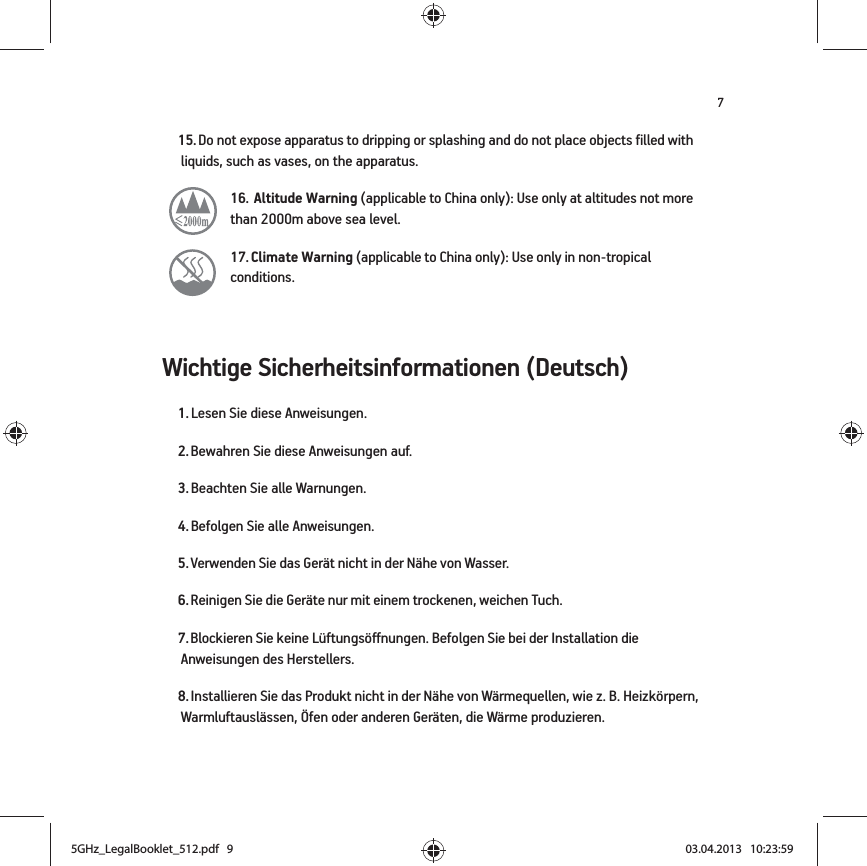 7Wichtige Sicherheitsinformationen (Deutsch) 15. Do not expose apparatus to dripping or splashing and do not place objects filled with liquids, such as vases, on the apparatus.16.  Altitude Warning (applicable to China only): Use only at altitudes not more than 2000m above sea level.   17. Climate Warning (applicable to China only): Use only in non-tropical conditions.  1. Lesen Sie diese Anweisungen.2. Bewahren Sie diese Anweisungen auf.3. Beachten Sie alle Warnungen.4. Befolgen Sie alle Anweisungen.5. Verwenden Sie das Gerät nicht in der Nähe von Wasser. 6. Reinigen Sie die Geräte nur mit einem trockenen, weichen Tuch. 7. Blockieren Sie keine Lüftungsöffnungen. Befolgen Sie bei der Installation die Anweisungen des Herstellers.8. Installieren Sie das Produkt nicht in der Nähe von Wärmequellen, wie z. B. Heizkörpern, Warmluftauslässen, Öfen oder anderen Geräten, die Wärme produzieren.5GHz_LegalBooklet_512.pdf   95GHz_LegalBooklet_512.pdf   9 03.04.2013   10:23:5903.04.2013   10:23:59