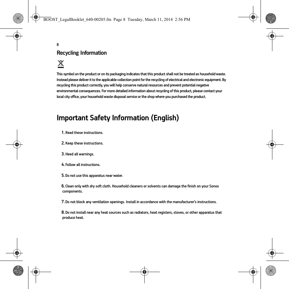 8Recycling Information   This symbol on the product or on its packaging indicates that this product shall not be treated as household waste. Instead please deliver it to the applicable collection point for the recycling of electrical and electronic equipment. By recycling this product correctly, you will help conserve natural resources and prevent potential negative environmental consequences. For more detailed information about recycling of this product, please contact your local city office, your household waste disposal service or the shop where you purchased the product.Important Safety Information (English)1. Read these instructions.2. Keep these instructions.3. Heed all warnings.4. Follow all instructions.5. Do not use this apparatus near water. 6. Clean only with dry soft cloth. Household cleaners or solvents can damage the finish on your Sonos components. 7. Do not block any ventilation openings. Install in accordance with the manufacturer’s instructions.8. Do not install near any heat sources such as radiators, heat registers, stoves, or other apparatus that produce heat.BOOST_LegalBooklet_640-00205.fm  Page 8  Tuesday, March 11, 2014  2:56 PM