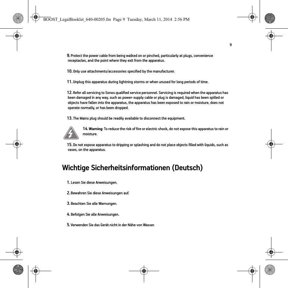 9Wichtige Sicherheitsinformationen (Deutsch) 9. Protect the power cable from being walked on or pinched, particularly at plugs, convenience receptacles, and the point where they exit from the apparatus. 10. Only use attachments/accessories specified by the manufacturer.11. Unplug this apparatus during lightning storms or when unused for long periods of time.12. Refer all servicing to Sonos qualified service personnel. Servicing is required when the apparatus has been damaged in any way, such as power-supply cable or plug is damaged, liquid has been spilled or objects have fallen into the apparatus, the apparatus has been exposed to rain or moisture, does not operate normally, or has been dropped. 13. The Mains plug should be readily available to disconnect the equipment.14. Warning: To reduce the risk of fire or electric shock, do not expose this apparatus to rain or moisture. 15. Do not expose apparatus to dripping or splashing and do not place objects filled with liquids, such as vases, on the apparatus.1. Lesen Sie diese Anweisungen.2. Bewahren Sie diese Anweisungen auf.3. Beachten Sie alle Warnungen.4. Befolgen Sie alle Anweisungen.5. Verwenden Sie das Gerät nicht in der Nähe von Wasser. BOOST_LegalBooklet_640-00205.fm  Page 9  Tuesday, March 11, 2014  2:56 PM