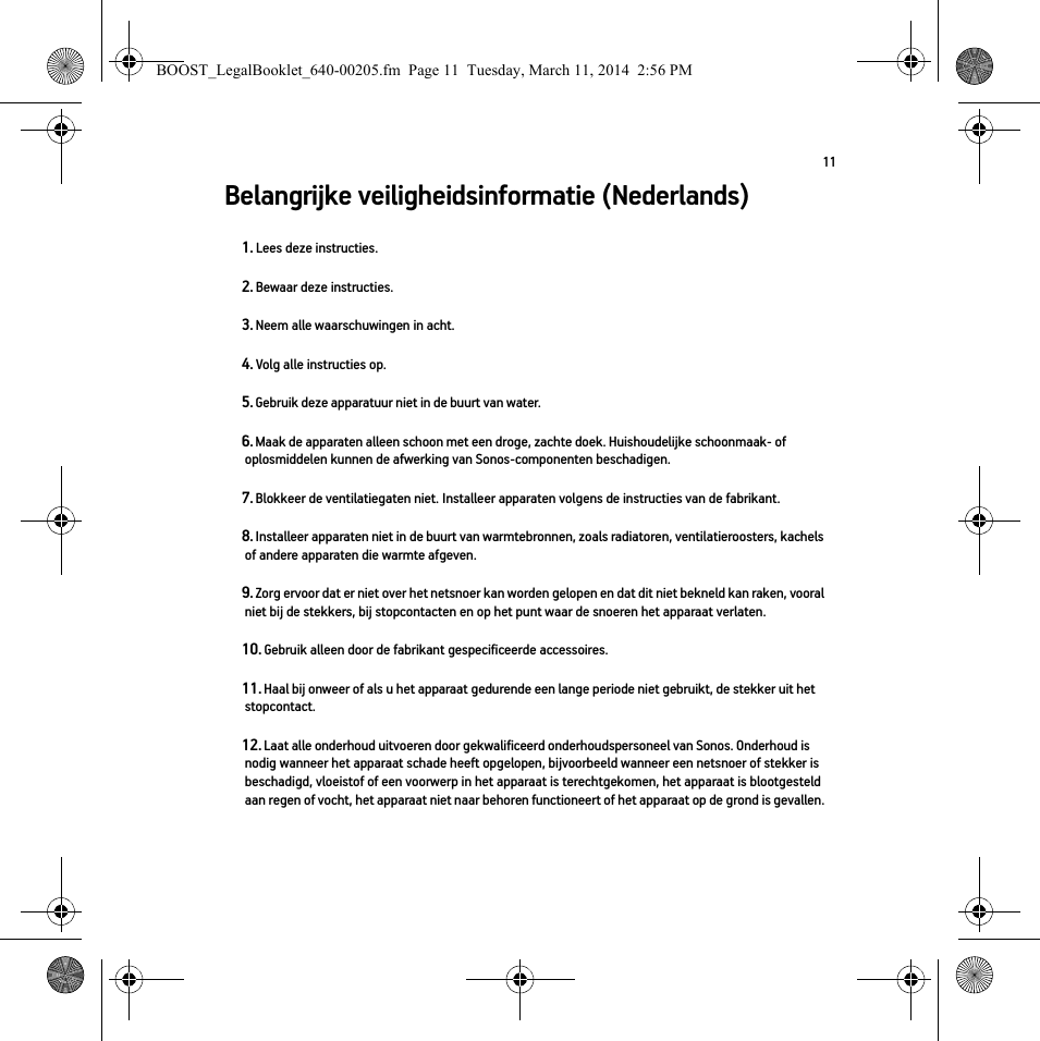 11Belangrijke veiligheidsinformatie (Nederlands) 1. Lees deze instructies.2. Bewaar deze instructies.3. Neem alle waarschuwingen in acht.4. Volg alle instructies op.5. Gebruik deze apparatuur niet in de buurt van water. 6. Maak de apparaten alleen schoon met een droge, zachte doek. Huishoudelijke schoonmaak- of oplosmiddelen kunnen de afwerking van Sonos-componenten beschadigen. 7. Blokkeer de ventilatiegaten niet. Installeer apparaten volgens de instructies van de fabrikant.8. Installeer apparaten niet in de buurt van warmtebronnen, zoals radiatoren, ventilatieroosters, kachels of andere apparaten die warmte afgeven.9. Zorg ervoor dat er niet over het netsnoer kan worden gelopen en dat dit niet bekneld kan raken, vooral niet bij de stekkers, bij stopcontacten en op het punt waar de snoeren het apparaat verlaten. 10. Gebruik alleen door de fabrikant gespecificeerde accessoires.11. Haal bij onweer of als u het apparaat gedurende een lange periode niet gebruikt, de stekker uit het stopcontact.12. Laat alle onderhoud uitvoeren door gekwalificeerd onderhoudspersoneel van Sonos. Onderhoud is nodig wanneer het apparaat schade heeft opgelopen, bijvoorbeeld wanneer een netsnoer of stekker is beschadigd, vloeistof of een voorwerp in het apparaat is terechtgekomen, het apparaat is blootgesteld aan regen of vocht, het apparaat niet naar behoren functioneert of het apparaat op de grond is gevallen. BOOST_LegalBooklet_640-00205.fm  Page 11  Tuesday, March 11, 2014  2:56 PM