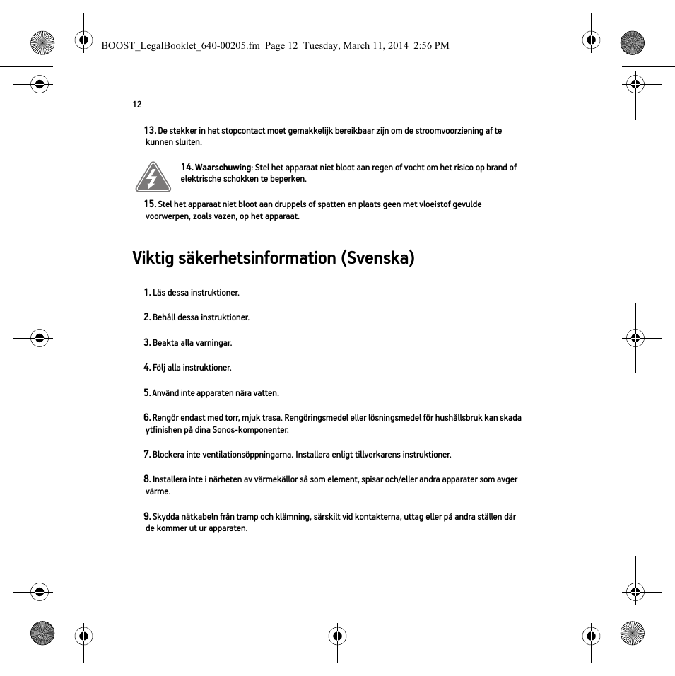 12Viktig säkerhetsinformation (Svenska) 13. De stekker in het stopcontact moet gemakkelijk bereikbaar zijn om de stroomvoorziening af te kunnen sluiten.14. Waarschuwing: Stel het apparaat niet bloot aan regen of vocht om het risico op brand of elektrische schokken te beperken. 15. Stel het apparaat niet bloot aan druppels of spatten en plaats geen met vloeistof gevulde voorwerpen, zoals vazen, op het apparaat.1. Läs dessa instruktioner.2. Behåll dessa instruktioner.3. Beakta alla varningar.4. Följ alla instruktioner.5. Använd inte apparaten nära vatten. 6. Rengör endast med torr, mjuk trasa. Rengöringsmedel eller lösningsmedel för hushållsbruk kan skada ytfinishen på dina Sonos-komponenter. 7. Blockera inte ventilationsöppningarna. Installera enligt tillverkarens instruktioner.8. Installera inte i närheten av värmekällor så som element, spisar och/eller andra apparater som avger värme.9. Skydda nätkabeln från tramp och klämning, särskilt vid kontakterna, uttag eller på andra ställen där de kommer ut ur apparaten. BOOST_LegalBooklet_640-00205.fm  Page 12  Tuesday, March 11, 2014  2:56 PM