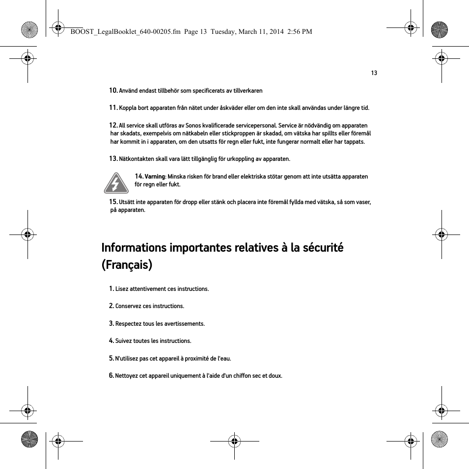 13Informations importantes relatives à la sécurité (Français) 10. Använd endast tillbehör som specificerats av tillverkaren11. Koppla bort apparaten från nätet under åskväder eller om den inte skall användas under längre tid.12. All service skall utföras av Sonos kvalificerade servicepersonal. Service är nödvändig om apparaten har skadats, exempelvis om nätkabeln eller stickproppen är skadad, om vätska har spillts eller föremål har kommit in i apparaten, om den utsatts för regn eller fukt, inte fungerar normalt eller har tappats. 13. Nätkontakten skall vara lätt tillgänglig för urkoppling av apparaten.14. Varning: Minska risken för brand eller elektriska stötar genom att inte utsätta apparaten för regn eller fukt. 15. Utsätt inte apparaten för dropp eller stänk och placera inte föremål fyllda med vätska, så som vaser, på apparaten.1. Lisez attentivement ces instructions.2. Conservez ces instructions.3. Respectez tous les avertissements.4. Suivez toutes les instructions.5. N&apos;utilisez pas cet appareil à proximité de l&apos;eau. 6. Nettoyez cet appareil uniquement à l&apos;aide d&apos;un chiffon sec et doux. BOOST_LegalBooklet_640-00205.fm  Page 13  Tuesday, March 11, 2014  2:56 PM