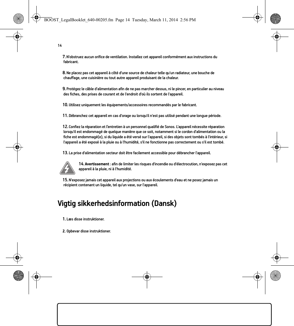 14Vigtig sikkerhedsinformation (Dansk) 7. N&apos;obstruez aucun orifice de ventilation. Installez cet appareil conformément aux instructions du fabricant.8. Ne placez pas cet appareil à côté d&apos;une source de chaleur telle qu&apos;un radiateur, une bouche de chauffage, une cuisinière ou tout autre appareil produisant de la chaleur.9. Protégez le câble d&apos;alimentation afin de ne pas marcher dessus, ni le pincer, en particulier au niveau des fiches, des prises de courant et de l&apos;endroit d&apos;où ils sortent de l&apos;appareil. 10. Utilisez uniquement les équipements/accessoires recommandés par le fabricant.11. Débranchez cet appareil en cas d&apos;orage ou lorsqu&apos;il n&apos;est pas utilisé pendant une longue période.12. Confiez la réparation et l’entretien à un personnel qualifié de Sonos. L&apos;appareil nécessite réparation lorsqu&apos;il est endommagé de quelque manière que ce soit, notamment si le cordon d&apos;alimentation ou la fiche est endommagé(e), si du liquide a été versé sur l&apos;appareil, si des objets sont tombés à l&apos;intérieur, si l&apos;appareil a été exposé à la pluie ou à l&apos;humidité, s&apos;il ne fonctionne pas correctement ou s&apos;il est tombé. 13. La prise d&apos;alimentation secteur doit être facilement accessible pour débrancher l&apos;appareil.14. Avertissement : afin de limiter les risques d&apos;incendie ou d&apos;électrocution, n&apos;exposez pas cet appareil à la pluie, ni à l&apos;humidité. 15. N&apos;exposez jamais cet appareil aux projections ou aux écoulements d&apos;eau et ne posez jamais un récipient contenant un liquide, tel qu&apos;un vase, sur l&apos;appareil.1. Læs disse instruktioner.2. Opbevar disse instruktioner.BOOST_LegalBooklet_640-00205.fm  Page 14  Tuesday, March 11, 2014  2:56 PM