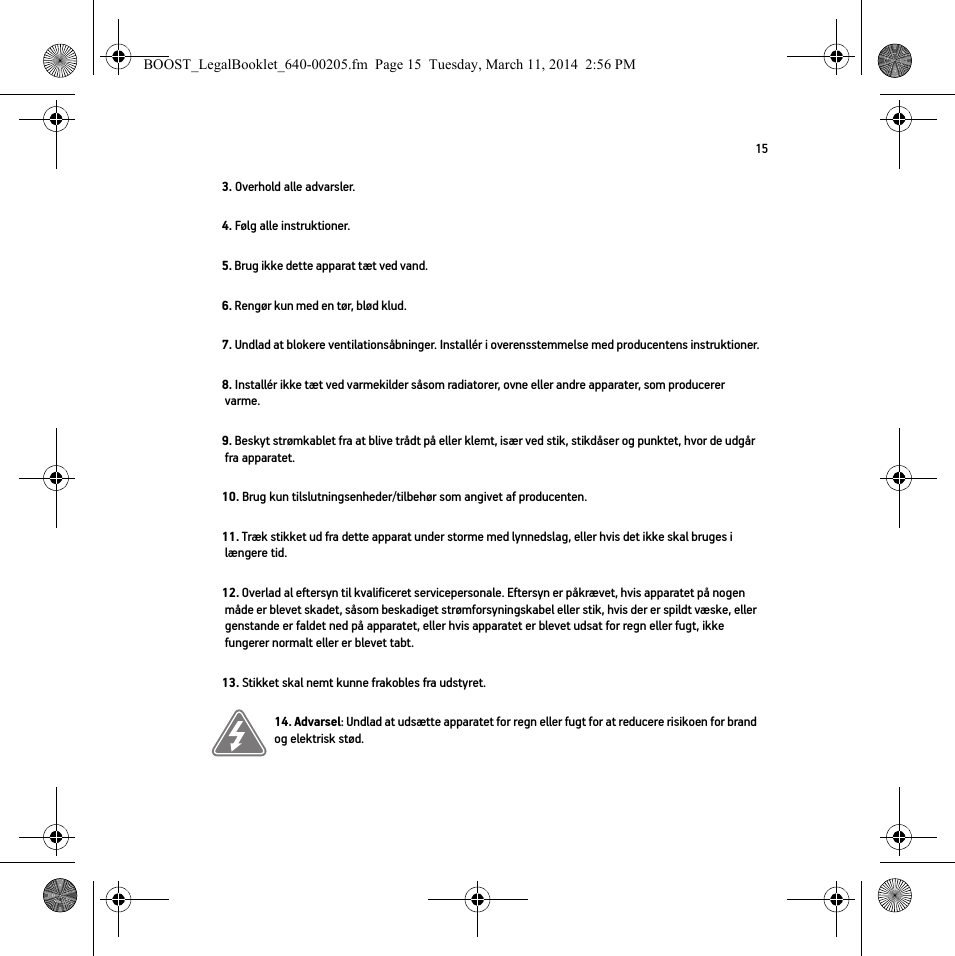 153. Overhold alle advarsler.4. Følg alle instruktioner.5. Brug ikke dette apparat tæt ved vand. 6. Rengør kun med en tør, blød klud. 7. Undlad at blokere ventilationsåbninger. Installér i overensstemmelse med producentens instruktioner.8. Installér ikke tæt ved varmekilder såsom radiatorer, ovne eller andre apparater, som producerer varme.9. Beskyt strømkablet fra at blive trådt på eller klemt, især ved stik, stikdåser og punktet, hvor de udgår fra apparatet. 10. Brug kun tilslutningsenheder/tilbehør som angivet af producenten.11. Træk stikket ud fra dette apparat under storme med lynnedslag, eller hvis det ikke skal bruges i længere tid.12. Overlad al eftersyn til kvalificeret servicepersonale. Eftersyn er påkrævet, hvis apparatet på nogen måde er blevet skadet, såsom beskadiget strømforsyningskabel eller stik, hvis der er spildt væske, eller genstande er faldet ned på apparatet, eller hvis apparatet er blevet udsat for regn eller fugt, ikke fungerer normalt eller er blevet tabt. 13. Stikket skal nemt kunne frakobles fra udstyret.14. Advarsel: Undlad at udsætte apparatet for regn eller fugt for at reducere risikoen for brand og elektrisk stød. BOOST_LegalBooklet_640-00205.fm  Page 15  Tuesday, March 11, 2014  2:56 PM