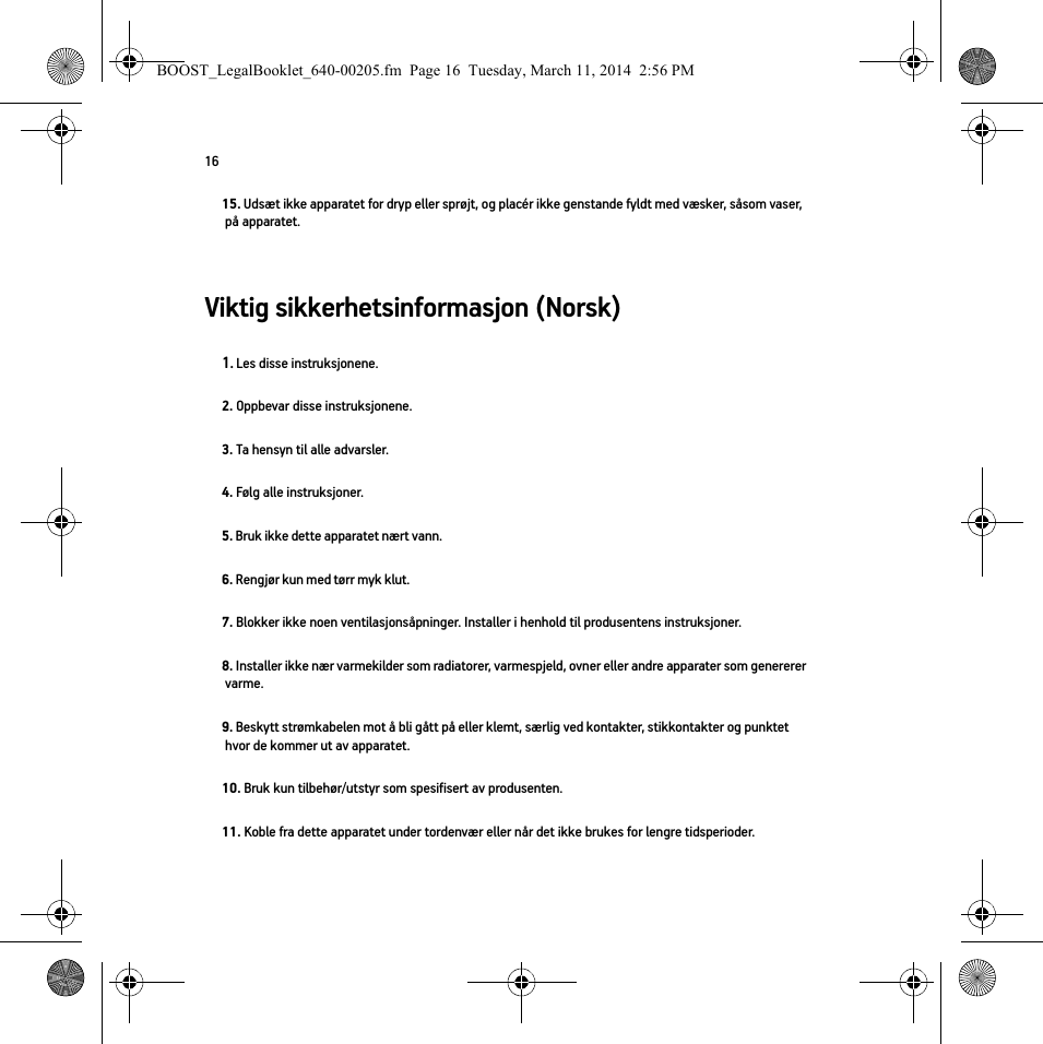 16Viktig sikkerhetsinformasjon (Norsk) 15. Udsæt ikke apparatet for dryp eller sprøjt, og placér ikke genstande fyldt med væsker, såsom vaser, på apparatet.1. Les disse instruksjonene.2. Oppbevar disse instruksjonene.3. Ta hensyn til alle advarsler.4. Følg alle instruksjoner.5. Bruk ikke dette apparatet nært vann. 6. Rengjør kun med tørr myk klut. 7. Blokker ikke noen ventilasjonsåpninger. Installer i henhold til produsentens instruksjoner.8. Installer ikke nær varmekilder som radiatorer, varmespjeld, ovner eller andre apparater som genererer varme.9. Beskytt strømkabelen mot å bli gått på eller klemt, særlig ved kontakter, stikkontakter og punktet hvor de kommer ut av apparatet. 10. Bruk kun tilbehør/utstyr som spesifisert av produsenten.11. Koble fra dette apparatet under tordenvær eller når det ikke brukes for lengre tidsperioder.BOOST_LegalBooklet_640-00205.fm  Page 16  Tuesday, March 11, 2014  2:56 PM