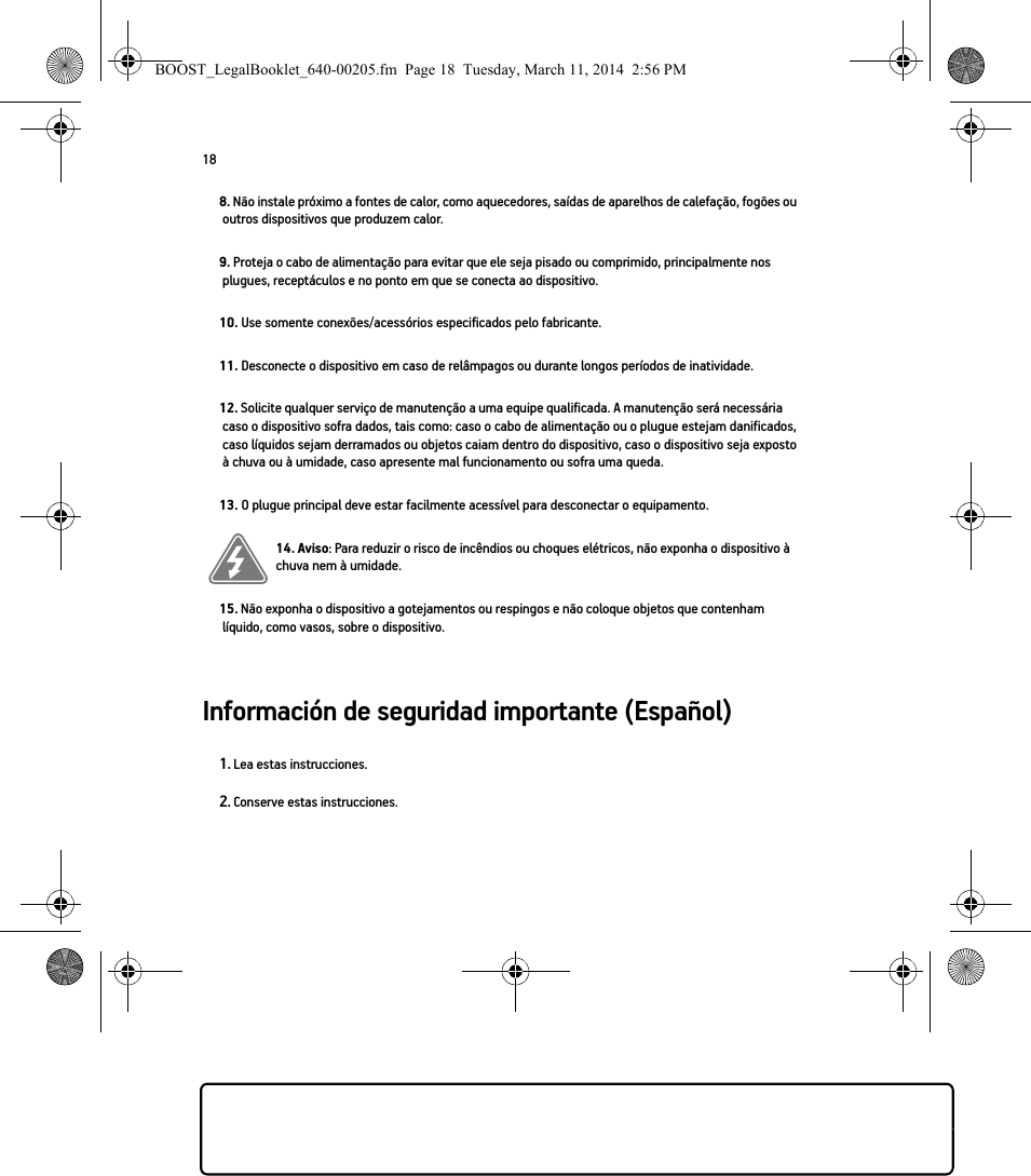 18Información de seguridad importante (Español) 8. Não instale próximo a fontes de calor, como aquecedores, saídas de aparelhos de calefação, fogões ou outros dispositivos que produzem calor.9. Proteja o cabo de alimentação para evitar que ele seja pisado ou comprimido, principalmente nos plugues, receptáculos e no ponto em que se conecta ao dispositivo. 10. Use somente conexões/acessórios especificados pelo fabricante.11. Desconecte o dispositivo em caso de relâmpagos ou durante longos períodos de inatividade.12. Solicite qualquer serviço de manutenção a uma equipe qualificada. A manutenção será necessária caso o dispositivo sofra dados, tais como: caso o cabo de alimentação ou o plugue estejam danificados, caso líquidos sejam derramados ou objetos caiam dentro do dispositivo, caso o dispositivo seja exposto à chuva ou à umidade, caso apresente mal funcionamento ou sofra uma queda.13. O plugue principal deve estar facilmente acessível para desconectar o equipamento.14. Aviso: Para reduzir o risco de incêndios ou choques elétricos, não exponha o dispositivo à chuva nem à umidade. 15. Não exponha o dispositivo a gotejamentos ou respingos e não coloque objetos que contenham líquido, como vasos, sobre o dispositivo.1. Lea estas instrucciones.2. Conserve estas instrucciones.BOOST_LegalBooklet_640-00205.fm  Page 18  Tuesday, March 11, 2014  2:56 PM