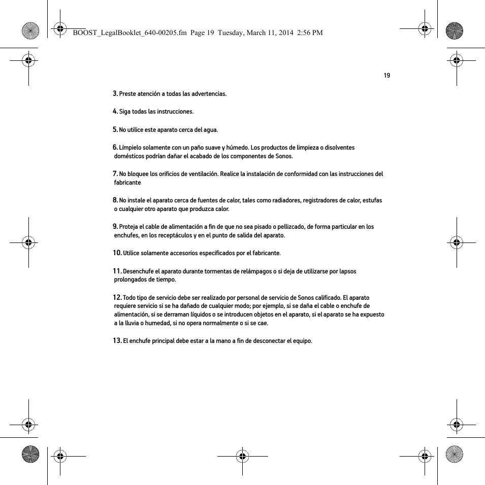 193. Preste atención a todas las advertencias.4. Siga todas las instrucciones.5. No utilice este aparato cerca del agua. 6. Límpielo solamente con un paño suave y húmedo. Los productos de limpieza o disolventes domésticos podrían dañar el acabado de los componentes de Sonos. 7. No bloquee los orificios de ventilación. Realice la instalación de conformidad con las instrucciones del fabricante8. No instale el aparato cerca de fuentes de calor, tales como radiadores, registradores de calor, estufas o cualquier otro aparato que produzca calor.9. Proteja el cable de alimentación a fin de que no sea pisado o pellizcado, de forma particular en los enchufes, en los receptáculos y en el punto de salida del aparato. 10. Utilice solamente accesorios especificados por el fabricante.11. Desenchufe el aparato durante tormentas de relámpagos o si deja de utilizarse por lapsos prolongados de tiempo.12. Todo tipo de servicio debe ser realizado por personal de servicio de Sonos calificado. El aparato requiere servicio si se ha dañado de cualquier modo; por ejemplo, si se daña el cable o enchufe de alimentación, si se derraman líquidos o se introducen objetos en el aparato, si el aparato se ha expuesto a la lluvia o humedad, si no opera normalmente o si se cae. 13. El enchufe principal debe estar a la mano a fin de desconectar el equipo.BOOST_LegalBooklet_640-00205.fm  Page 19  Tuesday, March 11, 2014  2:56 PM