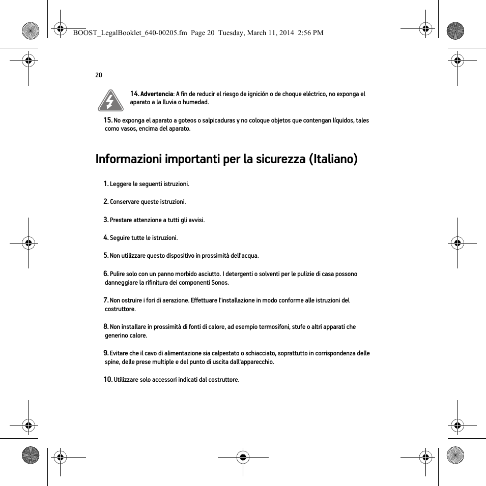 20Informazioni importanti per la sicurezza (Italiano) 14. Advertencia: A fin de reducir el riesgo de ignición o de choque eléctrico, no exponga el aparato a la lluvia o humedad. 15. No exponga el aparato a goteos o salpicaduras y no coloque objetos que contengan líquidos, tales como vasos, encima del aparato.1. Leggere le seguenti istruzioni.2. Conservare queste istruzioni.3. Prestare attenzione a tutti gli avvisi.4. Seguire tutte le istruzioni.5. Non utilizzare questo dispositivo in prossimità dell&apos;acqua. 6. Pulire solo con un panno morbido asciutto. I detergenti o solventi per le pulizie di casa possono danneggiare la rifinitura dei componenti Sonos. 7. Non ostruire i fori di aerazione. Effettuare l&apos;installazione in modo conforme alle istruzioni del costruttore.8. Non installare in prossimità di fonti di calore, ad esempio termosifoni, stufe o altri apparati che generino calore.9. Evitare che il cavo di alimentazione sia calpestato o schiacciato, soprattutto in corrispondenza delle spine, delle prese multiple e del punto di uscita dall&apos;apparecchio. 10. Utilizzare solo accessori indicati dal costruttore.BOOST_LegalBooklet_640-00205.fm  Page 20  Tuesday, March 11, 2014  2:56 PM