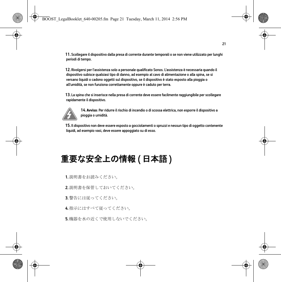 21重要な安全上の情報 ( 日本語 )  11. Scollegare il dispositivo dalla presa di corrente durante temporali o se non viene utilizzato per lunghi periodi di tempo.12. Rivolgersi per l&apos;assistenza solo a personale qualificato Sonos. L&apos;assistenza è necessaria quando il dispositivo subisce qualsiasi tipo di danno, ad esempio al cavo di alimentazione o alla spina, se si versano liquidi o cadono oggetti sul dispositivo, se il dispositivo è stato esposto alla pioggia o all&apos;umidità, se non funziona correttamente oppure è caduto per terra. 13. La spina che si inserisce nella presa di corrente deve essere facilmente raggiungibile per scollegare rapidamente il dispositivo.14. Avviso: Per ridurre il rischio di incendio o di scossa elettrica, non esporre il dispositivo a pioggia o umidità. 15. Il dispositivo non deve essere esposto a gocciolamenti o spruzzi e nessun tipo di oggetto contenente liquidi, ad esempio vasi, deve essere appoggiato su di esso.1. 説明書をお読みください。2. 説明書を保管しておいてください。3. 警告には従ってください。4. 指示にはすべて従ってください。5. 機器を水の近くで使用しないでください。BOOST_LegalBooklet_640-00205.fm  Page 21  Tuesday, March 11, 2014  2:56 PM