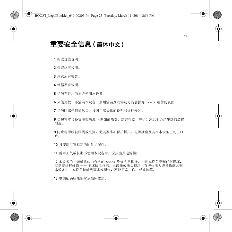 23重要安全信息 (简体中文 ) 1. 阅读这些说明。2. 保留这些说明。3. 注意所有警告。4. 遵循所有说明。5. 切勿在近水的地方使用本设备。6. 只能用软干布清洁本设备。家用清洁剂或溶剂可能会损坏 Sonos 组件的表面。7. 切勿阻塞任何通风口。按照厂家提供的说明书进行安装。8. 切勿将本设备安装在热源 （例如散热器、热暂存器、炉子）或其他会产生热的装置附近。9. 防止电源线被踩到或夹到，尤其要小心保护插头、电源插座及其在本设备上的出口点。10. 只使用厂家指定的附件 / 配件。11. 雷雨天气或长期不使用本设备时，应拔出其电源插头。12. 本设备的一切维修应由合格的 Sonos 维修人员执行。一旦本设备受到任何损坏，就需要进行维修 —— 损坏情况包括：电源线或插头损坏；有液体渗入或异物落入到本设备中；本设备接触到雨水或湿气，不能正常工作，或被摔落。13. 电源插头应能随时从插座拔出。BOOST_LegalBooklet_640-00205.fm  Page 23  Tuesday, March 11, 2014  2:56 PM