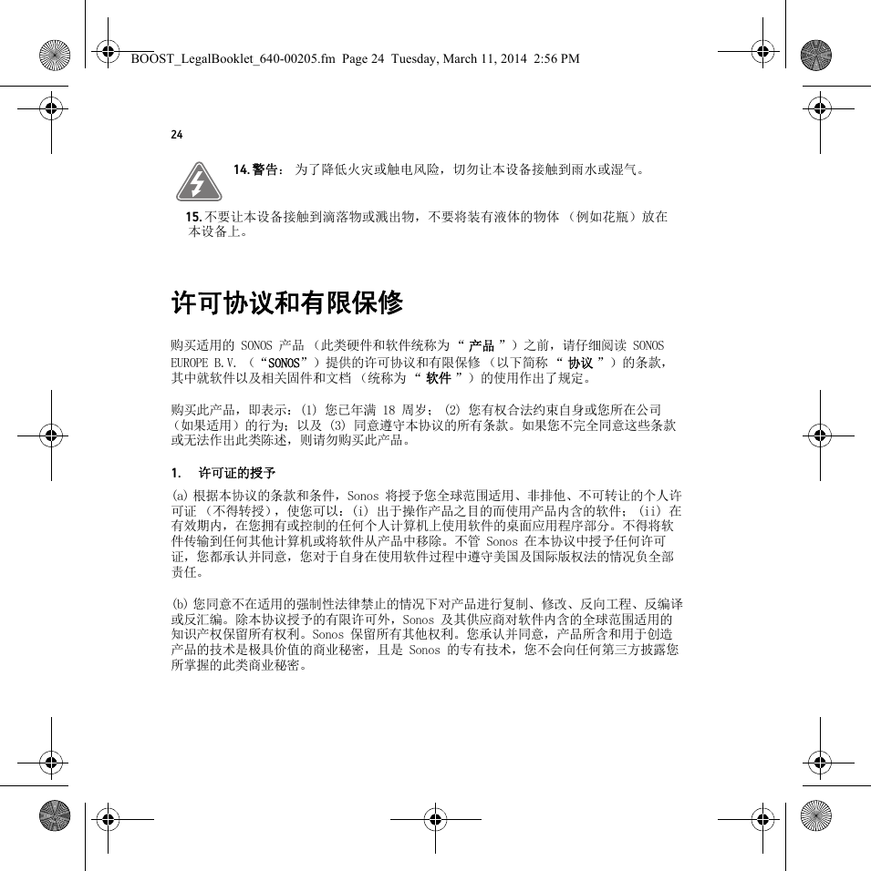 24许可协议和有限保修购买适用的 SONOS 产品 （此类硬件和软件统称为 “ 产品 ”）之前，请仔细阅读 SONOS EUROPE B.V. （“SONOS”）提供的许可协议和有限保修 （以下简称 “ 协议 ”）的条款，其中就软件以及相关固件和文档 （统称为 “ 软件 ”）的使用作出了规定。购买此产品，即表示：(1) 您已年满 18 周岁； (2) 您有权合法约束自身或您所在公司（如果适用）的行为；以及 (3) 同意遵守本协议的所有条款。如果您不完全同意这些条款或无法作出此类陈述，则请勿购买此产品。1.许可证的授予(a) 根据本协议的条款和条件，Sonos 将授予您全球范围适用、非排他、不可转让的个人许可证 （不得转授），使您可以：(i) 出于操作产品之目的而使用产品内含的软件； (ii) 在有效期内，在您拥有或控制的任何个人计算机上使用软件的桌面应用程序部分。不得将软件传输到任何其他计算机或将软件从产品中移除。不管 Sonos 在本协议中授予任何许可证，您都承认并同意，您对于自身在使用软件过程中遵守美国及国际版权法的情况负全部责任。(b) 您同意不在适用的强制性法律禁止的情况下对产品进行复制、修改、反向工程、反编译或反汇编。除本协议授予的有限许可外，Sonos 及其供应商对软件内含的全球范围适用的知识产权保留所有权利。Sonos 保留所有其他权利。您承认并同意，产品所含和用于创造产品的技术是极具价值的商业秘密，且是 Sonos 的专有技术，您不会向任何第三方披露您所掌握的此类商业秘密。14. 警告： 为了降低火灾或触电风险，切勿让本设备接触到雨水或湿气。 15. 不要让本设备接触到滴落物或溅出物，不要将装有液体的物体 （例如花瓶）放在本设备上。BOOST_LegalBooklet_640-00205.fm  Page 24  Tuesday, March 11, 2014  2:56 PM