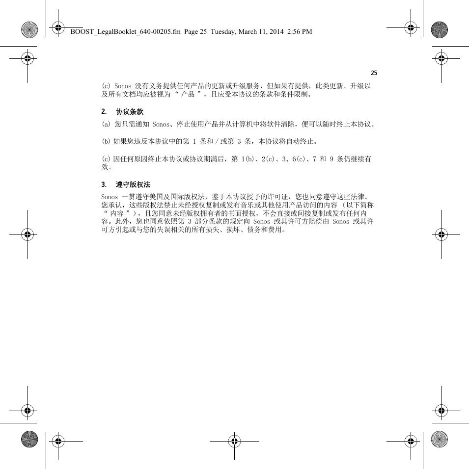 25(c) Sonos 没有义务提供任何产品的更新或升级服务，但如果有提供，此类更新、升级以及所有文档均应被视为 “ 产品 ”，且应受本协议的条款和条件限制。2.协议条款(a) 您只需通知 Sonos、停止使用产品并从计算机中将软件清除，便可以随时终止本协议。(b) 如果您违反本协议中的第 1 条和 / 或第 3 条，本协议将自动终止。(c) 因任何原因终止本协议或协议期满后，第 1(b)、2(c)、3、6(c)、7 和 9 条仍继续有效。3.遵守版权法Sonos 一贯遵守美国及国际版权法，鉴于本协议授予的许可证，您也同意遵守这些法律。您承认，这些版权法禁止未经授权复制或发布音乐或其他使用产品访问的内容 （以下简称“内容”），且您同意未经版权拥有者的书面授权，不会直接或间接复制或发布任何内容。此外，您也同意依照第 3 部分条款的规定向 Sonos 或其许可方赔偿由 Sonos 或其许可方引起或与您的失误相关的所有损失、损坏、债务和费用。BOOST_LegalBooklet_640-00205.fm  Page 25  Tuesday, March 11, 2014  2:56 PM