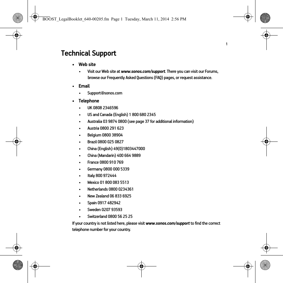 1Technical Support•Web site• Visit our Web site at www.sonos.com/support. There you can visit our Forums, browse our Frequently Asked Questions (FAQ) pages, or request assistance.•Email • Support@sonos.com• Telephone• UK 0808 2346596• US and Canada (English) 1 800 680 2345•Australia 03 9874 0800 (see page 37 for additional information) • Austria 0800 291 623• Belgium 0800 38904• Brazil 0800 025 0827• China (English) 49(0)1803447000• China (Mandarin) 400 664 9889• France 0800 910 769• Germany 0800 000 5339• Italy 800 972444• Mexico 01 800 083 5513• Netherlands 0800 0234361• New Zealand 06 833 6925• Spain 0917 482942• Sweden 0207 93593• Switzerland 0800 56 25 25If your country is not listed here, please visit www.sonos.com/support to find the correct telephone number for your country.BOOST_LegalBooklet_640-00205.fm  Page 1  Tuesday, March 11, 2014  2:56 PM