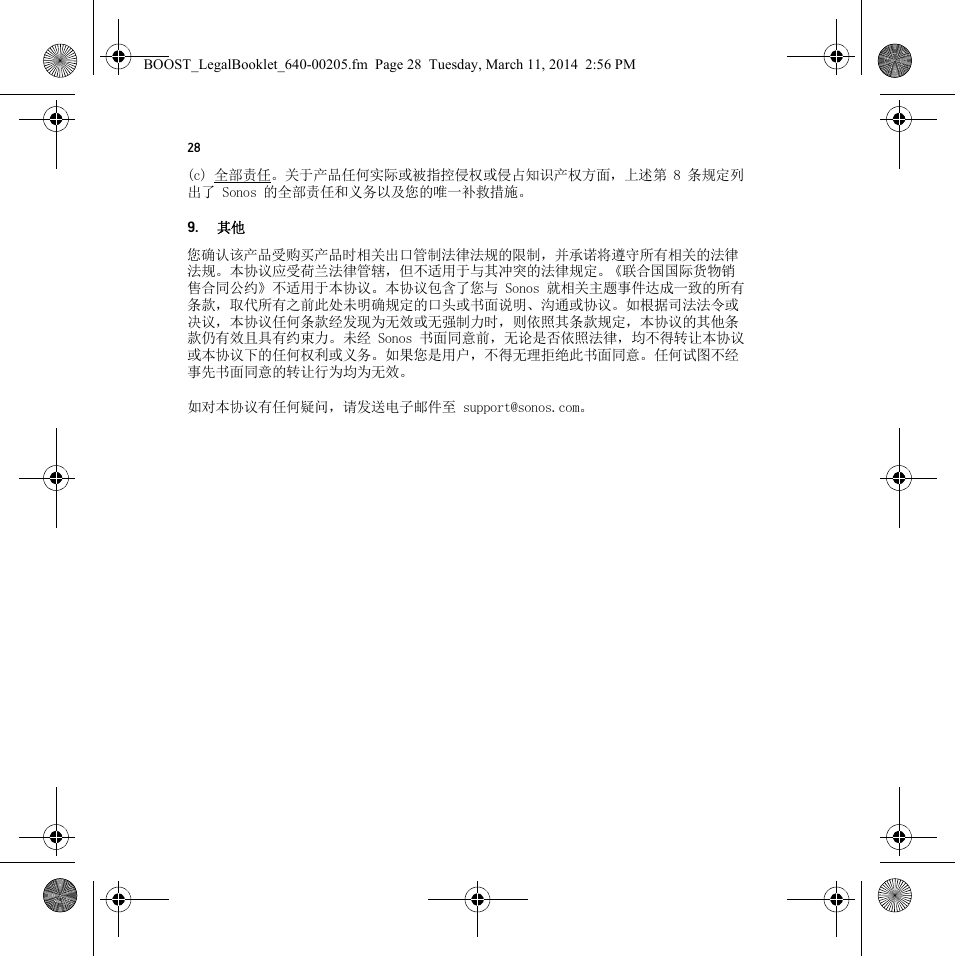 28(c) 全部责任。关于产品任何实际或被指控侵权或侵占知识产权方面，上述第 8 条规定列出了 Sonos 的全部责任和义务以及您的唯一补救措施。9.其他您确认该产品受购买产品时相关出口管制法律法规的限制，并承诺将遵守所有相关的法律法规。本协议应受荷兰法律管辖，但不适用于与其冲突的法律规定。《联合国国际货物销售合同公约》不适用于本协议。本协议包含了您与 Sonos 就相关主题事件达成一致的所有条款，取代所有之前此处未明确规定的口头或书面说明、沟通或协议。如根据司法法令或决议，本协议任何条款经发现为无效或无强制力时，则依照其条款规定，本协议的其他条款仍有效且具有约束力。未经 Sonos 书面同意前，无论是否依照法律，均不得转让本协议或本协议下的任何权利或义务。如果您是用户，不得无理拒绝此书面同意。任何试图不经事先书面同意的转让行为均为无效。如对本协议有任何疑问，请发送电子邮件至 support@sonos.com。BOOST_LegalBooklet_640-00205.fm  Page 28  Tuesday, March 11, 2014  2:56 PM