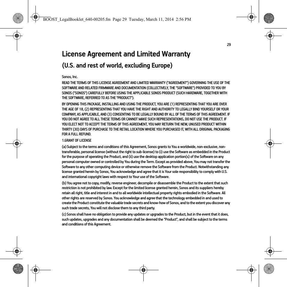 29License Agreement and Limited Warranty(U.S. and rest of world, excluding Europe)Sonos, Inc.READ THE TERMS OF THIS LICENSE AGREEMENT AND LIMITED WARRANTY (&quot;AGREEMENT&quot;) GOVERNING THE USE OF THE SOFTWARE AND RELATED FIRMWARE AND DOCUMENTATION (COLLECTIVELY, THE &quot;SOFTWARE&quot;) PROVIDED TO YOU BY SONOS (&quot;SONOS&quot;) CAREFULLY BEFORE USING THE APPLICABLE SONOS PRODUCT (SUCH HARDWARE, TOGETHER WITH THE SOFTWARE, REFERRED TO AS THE &quot;PRODUCT&quot;). BY OPENING THIS PACKAGE, INSTALLING AND USING THE PRODUCT, YOU ARE (1) REPRESENTING THAT YOU ARE OVER THE AGE OF 18, (2) REPRESENTING THAT YOU HAVE THE RIGHT AND AUTHORITY TO LEGALLY BIND YOURSELF OR YOUR COMPANY, AS APPLICABLE, AND (3) CONSENTING TO BE LEGALLY BOUND BY ALL OF THE TERMS OF THIS AGREEMENT. IF YOU DO NOT AGREE TO ALL THESE TERMS OR CANNOT MAKE SUCH REPRESENTATIONS, DO NOT USE THE PRODUCT. IF YOU ELECT NOT TO ACCEPT THE TERMS OF THIS AGREEMENT, YOU MAY RETURN THE NEW, UNUSED PRODUCT WITHIN THIRTY (30) DAYS OF PURCHASE TO THE RETAIL LOCATION WHERE YOU PURCHASED IT, WITH ALL ORIGINAL PACKAGING FOR A FULL REFUND.1.GRANT OF LICENSE(a) Subject to the terms and conditions of this Agreement, Sonos grants to You a worldwide, non-exclusive, non-transferable, personal license (without the right to sub-license) to (i) use the Software as embedded in the Product for the purpose of operating the Product, and (ii) use the desktop application portion(s) of the Software on any personal computer owned or controlled by You during the Term. Except as provided above, You may not transfer the Software to any other computing device or otherwise remove the Software from the Product. Notwithstanding any license granted herein by Sonos, You acknowledge and agree that it is Your sole responsibility to comply with U.S. and international copyright laws with respect to Your use of the Software.(b) You agree not to copy, modify, reverse engineer, decompile or disassemble the Product to the extent that such restriction is not prohibited by law. Except for the limited license granted herein, Sonos and its suppliers hereby retain all right, title and interest in and to all worldwide intellectual property rights embodied in the Software. All other rights are reserved by Sonos. You acknowledge and agree that the technology embedded in and used to create the Product constitute the valuable trade secrets and know-how of Sonos, and to the extent you discover any such trade secrets, You will not disclose them to any third party. (c) Sonos shall have no obligation to provide any updates or upgrades to the Product, but in the event that it does, such updates, upgrades and any documentation shall be deemed the &quot;Product&quot;, and shall be subject to the terms and conditions of this Agreement.BOOST_LegalBooklet_640-00205.fm  Page 29  Tuesday, March 11, 2014  2:56 PM