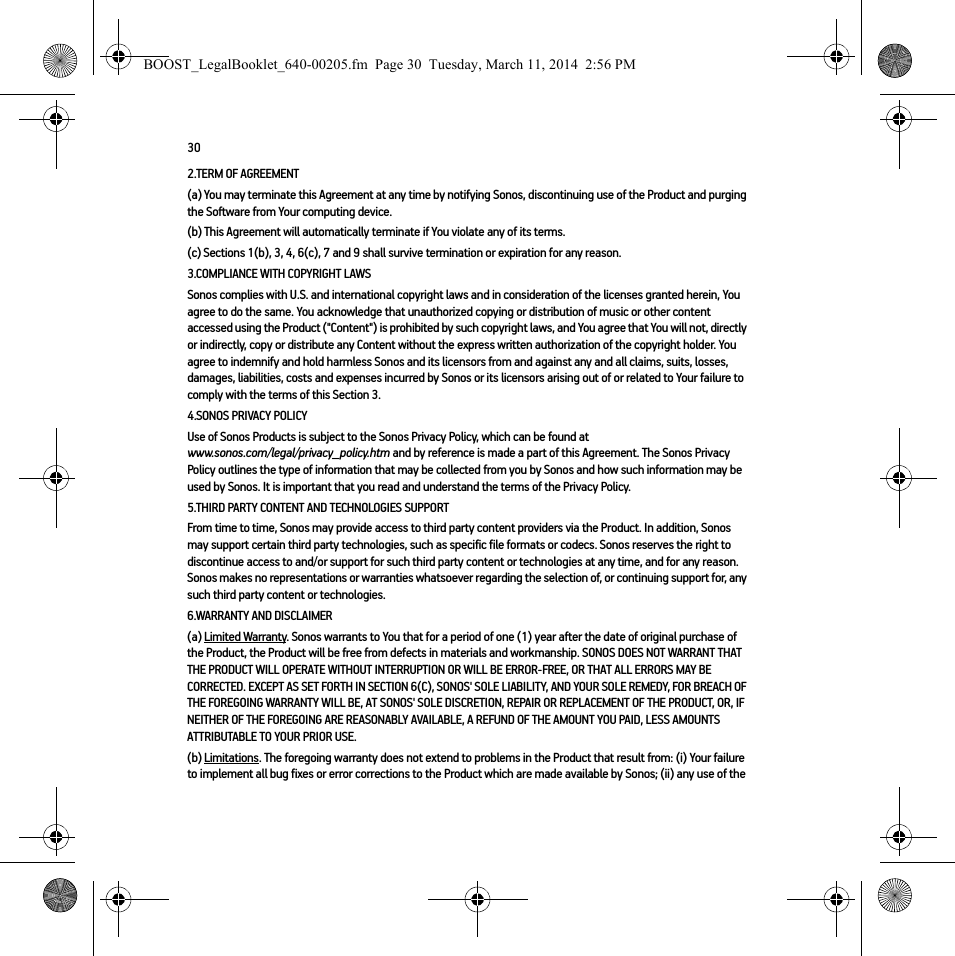302.TERM OF AGREEMENT(a) You may terminate this Agreement at any time by notifying Sonos, discontinuing use of the Product and purging the Software from Your computing device.(b) This Agreement will automatically terminate if You violate any of its terms. (c) Sections 1(b), 3, 4, 6(c), 7 and 9 shall survive termination or expiration for any reason.3.COMPLIANCE WITH COPYRIGHT LAWSSonos complies with U.S. and international copyright laws and in consideration of the licenses granted herein, You agree to do the same. You acknowledge that unauthorized copying or distribution of music or other content accessed using the Product (&quot;Content&quot;) is prohibited by such copyright laws, and You agree that You will not, directly or indirectly, copy or distribute any Content without the express written authorization of the copyright holder. You agree to indemnify and hold harmless Sonos and its licensors from and against any and all claims, suits, losses, damages, liabilities, costs and expenses incurred by Sonos or its licensors arising out of or related to Your failure to comply with the terms of this Section 3. 4.SONOS PRIVACY POLICYUse of Sonos Products is subject to the Sonos Privacy Policy, which can be found at  www.sonos.com/legal/privacy_policy.htm and by reference is made a part of this Agreement. The Sonos Privacy Policy outlines the type of information that may be collected from you by Sonos and how such information may be used by Sonos. It is important that you read and understand the terms of the Privacy Policy. 5.THIRD PARTY CONTENT AND TECHNOLOGIES SUPPORTFrom time to time, Sonos may provide access to third party content providers via the Product. In addition, Sonos may support certain third party technologies, such as specific file formats or codecs. Sonos reserves the right to discontinue access to and/or support for such third party content or technologies at any time, and for any reason. Sonos makes no representations or warranties whatsoever regarding the selection of, or continuing support for, any such third party content or technologies.6.WARRANTY AND DISCLAIMER(a) Limited Warranty. Sonos warrants to You that for a period of one (1) year after the date of original purchase of the Product, the Product will be free from defects in materials and workmanship. SONOS DOES NOT WARRANT THAT THE PRODUCT WILL OPERATE WITHOUT INTERRUPTION OR WILL BE ERROR-FREE, OR THAT ALL ERRORS MAY BE CORRECTED. EXCEPT AS SET FORTH IN SECTION 6(C), SONOS&apos; SOLE LIABILITY, AND YOUR SOLE REMEDY, FOR BREACH OF THE FOREGOING WARRANTY WILL BE, AT SONOS&apos; SOLE DISCRETION, REPAIR OR REPLACEMENT OF THE PRODUCT, OR, IF NEITHER OF THE FOREGOING ARE REASONABLY AVAILABLE, A REFUND OF THE AMOUNT YOU PAID, LESS AMOUNTS ATTRIBUTABLE TO YOUR PRIOR USE.(b) Limitations. The foregoing warranty does not extend to problems in the Product that result from: (i) Your failure to implement all bug fixes or error corrections to the Product which are made available by Sonos; (ii) any use of the BOOST_LegalBooklet_640-00205.fm  Page 30  Tuesday, March 11, 2014  2:56 PM