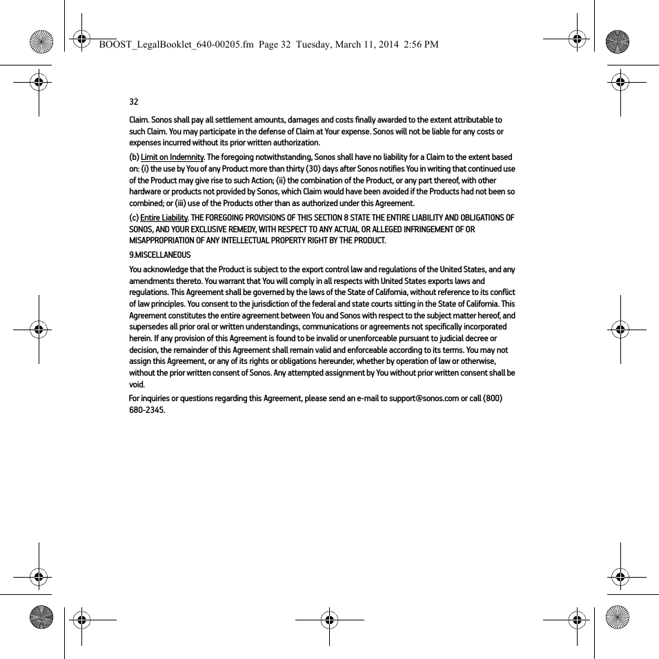 32Claim. Sonos shall pay all settlement amounts, damages and costs finally awarded to the extent attributable to such Claim. You may participate in the defense of Claim at Your expense. Sonos will not be liable for any costs or expenses incurred without its prior written authorization.(b) Limit on Indemnity. The foregoing notwithstanding, Sonos shall have no liability for a Claim to the extent based on: (i) the use by You of any Product more than thirty (30) days after Sonos notifies You in writing that continued use of the Product may give rise to such Action; (ii) the combination of the Product, or any part thereof, with other hardware or products not provided by Sonos, which Claim would have been avoided if the Products had not been so combined; or (iii) use of the Products other than as authorized under this Agreement.(c) Entire Liability. THE FOREGOING PROVISIONS OF THIS SECTION 8 STATE THE ENTIRE LIABILITY AND OBLIGATIONS OF SONOS, AND YOUR EXCLUSIVE REMEDY, WITH RESPECT TO ANY ACTUAL OR ALLEGED INFRINGEMENT OF OR MISAPPROPRIATION OF ANY INTELLECTUAL PROPERTY RIGHT BY THE PRODUCT.9.MISCELLANEOUSYou acknowledge that the Product is subject to the export control law and regulations of the United States, and any amendments thereto. You warrant that You will comply in all respects with United States exports laws and regulations. This Agreement shall be governed by the laws of the State of California, without reference to its conflict of law principles. You consent to the jurisdiction of the federal and state courts sitting in the State of California. This Agreement constitutes the entire agreement between You and Sonos with respect to the subject matter hereof, and supersedes all prior oral or written understandings, communications or agreements not specifically incorporated herein. If any provision of this Agreement is found to be invalid or unenforceable pursuant to judicial decree or decision, the remainder of this Agreement shall remain valid and enforceable according to its terms. You may not assign this Agreement, or any of its rights or obligations hereunder, whether by operation of law or otherwise, without the prior written consent of Sonos. Any attempted assignment by You without prior written consent shall be void. For inquiries or questions regarding this Agreement, please send an e-mail to support@sonos.com or call (800) 680-2345.BOOST_LegalBooklet_640-00205.fm  Page 32  Tuesday, March 11, 2014  2:56 PM