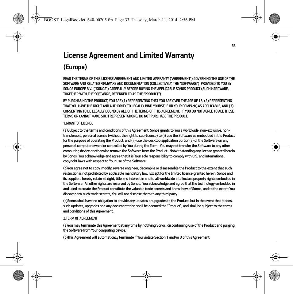 33License Agreement and Limited Warranty(Europe)READ THE TERMS OF THIS LICENSE AGREEMENT AND LIMITED WARRANTY (&quot;AGREEMENT&quot;) GOVERNING THE USE OF THE SOFTWARE AND RELATED FIRMWARE AND DOCUMENTATION (COLLECTIVELY, THE “SOFTWARE”)  PROVIDED TO YOU BY SONOS EUROPE B.V.  (“SONOS”) CAREFULLY BEFORE BUYING THE APPLICABLE SONOS PRODUCT (SUCH HARDWARE, TOGETHER WITH THE SOFTWARE, REFERRED TO AS THE “PRODUCT”).  BY PURCHASING THE PRODUCT, YOU ARE (1) REPRESENTING THAT YOU ARE OVER THE AGE OF 18, (2) REPRESENTING THAT YOU HAVE THE RIGHT AND AUTHORITY TO LEGALLY BIND YOURSELF OR YOUR COMPANY, AS APPLICABLE, AND (3) CONSENTING TO BE LEGALLY BOUND BY ALL OF THE TERMS OF THIS AGREEMENT.  IF YOU DO NOT AGREE TO ALL THESE TERMS OR CANNOT MAKE SUCH REPRESENTATIONS, DO NOT PURCHASE THE PRODUCT.  1.GRANT OF LICENSE(a)Subject to the terms and conditions of this Agreement, Sonos grants to You a worldwide, non-exclusive, non-transferable, personal license (without the right to sub-license) to (i) use the Software as embedded in the Product for the purpose of operating the Product, and (ii) use the desktop application portion(s) of the Software on any personal computer owned or controlled by You during the Term.  You may not transfer the Software to any other computing device or otherwise remove the Software from the Product.  Notwithstanding any license granted herein by Sonos, You acknowledge and agree that it is Your sole responsibility to comply with U.S. and international copyright laws with respect to Your use of the Software.(b)You agree not to copy, modify, reverse engineer, decompile or disassemble the Product to the extent that such restriction is not prohibited by applicable mandatory law.  Except for the limited license granted herein, Sonos and its suppliers hereby retain all right, title and interest in and to all worldwide intellectual property rights embodied in the Software.  All other rights are reserved by Sonos.  You acknowledge and agree that the technology embedded in and used to create the Product constitute the valuable trade secrets and know-how of Sonos, and to the extent You discover any such trade secrets, You will not disclose them to any third party. (c)Sonos shall have no obligation to provide any updates or upgrades to the Product, but in the event that it does, such updates, upgrades and any documentation shall be deemed the “Product”, and shall be subject to the terms and conditions of this Agreement.2.TERM OF AGREEMENT(a)You may terminate this Agreement at any time by notifying Sonos, discontinuing use of the Product and purging the Software from Your computing device.(b)This Agreement will automatically terminate if You violate Section 1 and/or 3 of this Agreement.BOOST_LegalBooklet_640-00205.fm  Page 33  Tuesday, March 11, 2014  2:56 PM