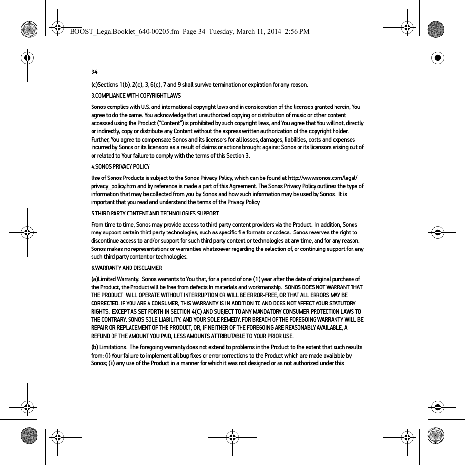 34(c)Sections 1(b), 2(c), 3, 6(c), 7 and 9 shall survive termination or expiration for any reason.3.COMPLIANCE WITH COPYRIGHT LAWSSonos complies with U.S. and international copyright laws and in consideration of the licenses granted herein, You agree to do the same. You acknowledge that unauthorized copying or distribution of music or other content accessed using the Product (“Content”) is prohibited by such copyright laws, and You agree that You will not, directly or indirectly, copy or distribute any Content without the express written authorization of the copyright holder.  Further, You agree to compensate Sonos and its licensors for all losses, damages, liabilities, costs and expenses incurred by Sonos or its licensors as a result of claims or actions brought against Sonos or its licensors arising out of or related to Your failure to comply with the terms of this Section 3.  4.SONOS PRIVACY POLICYUse of Sonos Products is subject to the Sonos Privacy Policy, which can be found at http://www.sonos.com/legal/privacy_policy.htm and by reference is made a part of this Agreement. The Sonos Privacy Policy outlines the type of information that may be collected from you by Sonos and how such information may be used by Sonos.  It is important that you read and understand the terms of the Privacy Policy. 5.THIRD PARTY CONTENT AND TECHNOLOGIES SUPPORTFrom time to time, Sonos may provide access to third party content providers via the Product.  In addition, Sonos may support certain third party technologies, such as specific file formats or codecs.  Sonos reserves the right to discontinue access to and/or support for such third party content or technologies at any time, and for any reason.  Sonos makes no representations or warranties whatsoever regarding the selection of, or continuing support for, any such third party content or technologies.6.WARRANTY AND DISCLAIMER(a)Limited Warranty.  Sonos warrants to You that, for a period of one (1) year after the date of original purchase of the Product, the Product will be free from defects in materials and workmanship.  SONOS DOES NOT WARRANT THAT THE PRODUCT  WILL OPERATE WITHOUT INTERRUPTION OR WILL BE ERROR-FREE, OR THAT ALL ERRORS MAY BE CORRECTED. IF YOU ARE A CONSUMER, THIS WARRANTY IS IN ADDITION TO AND DOES NOT AFFECT YOUR STATUTORY RIGHTS.  EXCEPT AS SET FORTH IN SECTION 4(C) AND SUBJECT TO ANY MANDATORY CONSUMER PROTECTION LAWS TO THE CONTRARY, SONOS SOLE LIABILITY, AND YOUR SOLE REMEDY, FOR BREACH OF THE FOREGOING WARRANTY WILL BE REPAIR OR REPLACEMENT OF THE PRODUCT, OR, IF NEITHER OF THE FOREGOING ARE REASONABLY AVAILABLE, A REFUND OF THE AMOUNT YOU PAID, LESS AMOUNTS ATTRIBUTABLE TO YOUR PRIOR USE.(b) Limitations.  The foregoing warranty does not extend to problems in the Product to the extent that such results from: (i) Your failure to implement all bug fixes or error corrections to the Product which are made available by Sonos; (ii) any use of the Product in a manner for which it was not designed or as not authorized under this BOOST_LegalBooklet_640-00205.fm  Page 34  Tuesday, March 11, 2014  2:56 PM