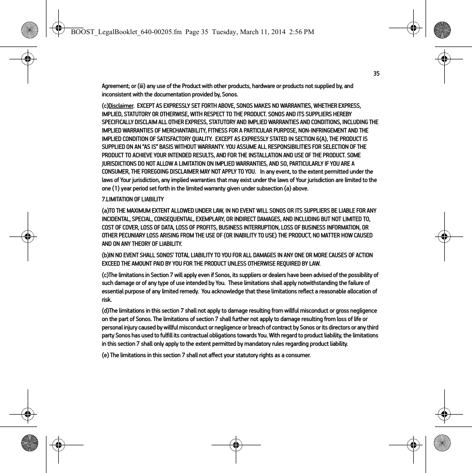 35Agreement; or (iii) any use of the Product with other products, hardware or products not supplied by, and inconsistent with the documentation provided by, Sonos.(c)Disclaimer.  EXCEPT AS EXPRESSLY SET FORTH ABOVE, SONOS MAKES NO WARRANTIES, WHETHER EXPRESS, IMPLIED, STATUTORY OR OTHERWISE, WITH RESPECT TO THE PRODUCT. SONOS AND ITS SUPPLIERS HEREBY SPECIFICALLY DISCLAIM ALL OTHER EXPRESS, STATUTORY AND IMPLIED WARRANTIES AND CONDITIONS, INCLUDING THE IMPLIED WARRANTIES OF MERCHANTABILITY, FITNESS FOR A PARTICULAR PURPOSE, NON-INFRINGEMENT AND THE IMPLIED CONDITION OF SATISFACTORY QUALITY.  EXCEPT AS EXPRESSLY STATED IN SECTION 6(A), THE PRODUCT IS SUPPLIED ON AN “AS IS” BASIS WITHOUT WARRANTY. YOU ASSUME ALL RESPONSIBILITIES FOR SELECTION OF THE PRODUCT TO ACHIEVE YOUR INTENDED RESULTS, AND FOR THE INSTALLATION AND USE OF THE PRODUCT. SOME JURISDICTIONS DO NOT ALLOW A LIMITATION ON IMPLIED WARRANTIES, AND SO, PARTICULARLY IF YOU ARE A CONSUMER, THE FOREGOING DISCLAIMER MAY NOT APPLY TO YOU.   In any event, to the extent permitted under the laws of Your jurisdiction, any implied warranties that may exist under the laws of Your jurisdiction are limited to the one (1) year period set forth in the limited warranty given under subsection (a) above.7.LIMITATION OF LIABILITY(a)TO THE MAXIMUM EXTENT ALLOWED UNDER LAW, IN NO EVENT WILL SONOS OR ITS SUPPLIERS BE LIABLE FOR ANY INCIDENTAL, SPECIAL, CONSEQUENTIAL, EXEMPLARY, OR INDIRECT DAMAGES, AND INCLUDING BUT NOT LIMITED TO, COST OF COVER, LOSS OF DATA, LOSS OF PROFITS, BUSINESS INTERRUPTION, LOSS OF BUSINESS INFORMATION, OR OTHER PECUNIARY LOSS ARISING FROM THE USE OF (OR INABILITY TO USE) THE PRODUCT, NO MATTER HOW CAUSED AND ON ANY THEORY OF LIABILITY.  (b)IN NO EVENT SHALL SONOS’ TOTAL LIABILITY TO YOU FOR ALL DAMAGES IN ANY ONE OR MORE CAUSES OF ACTION EXCEED THE AMOUNT PAID BY YOU FOR THE PRODUCT UNLESS OTHERWISE REQUIRED BY LAW.(c)The limitations in Section 7 will apply even if Sonos, its suppliers or dealers have been advised of the possibility of such damage or of any type of use intended by You.  These limitations shall apply notwithstanding the failure of essential purpose of any limited remedy.  You acknowledge that these limitations reflect a reasonable allocation of risk. (d)The limitations in this section 7 shall not apply to damage resulting from willful misconduct or gross negligence on the part of Sonos. The limitations of section 7 shall further not apply to damage resulting from loss of life or personal injury caused by willful misconduct or negligence or breach of contract by Sonos or its directors or any third party Sonos has used to fulfill its contractual obligations towards You. With regard to product liability, the limitations in this section 7 shall only apply to the extent permitted by mandatory rules regarding product liability.(e) The limitations in this section 7 shall not affect your statutory rights as a consumer.BOOST_LegalBooklet_640-00205.fm  Page 35  Tuesday, March 11, 2014  2:56 PM