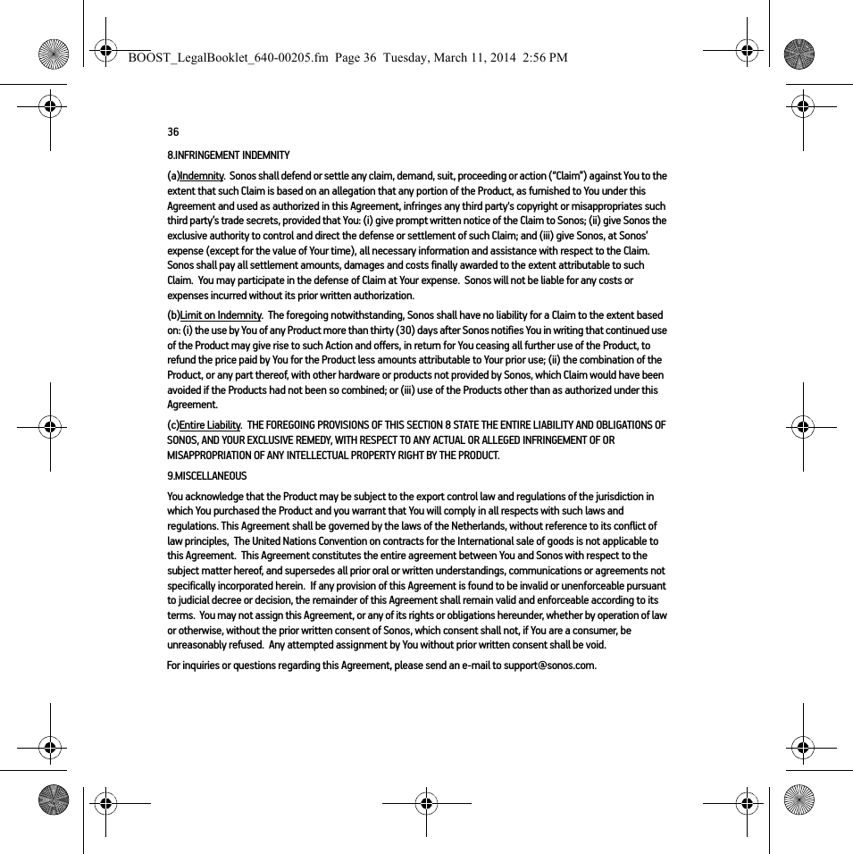 368.INFRINGEMENT INDEMNITY(a)Indemnity.  Sonos shall defend or settle any claim, demand, suit, proceeding or action (“Claim”) against You to the extent that such Claim is based on an allegation that any portion of the Product, as furnished to You under this Agreement and used as authorized in this Agreement, infringes any third party&apos;s copyright or misappropriates such third party’s trade secrets, provided that You: (i) give prompt written notice of the Claim to Sonos; (ii) give Sonos the exclusive authority to control and direct the defense or settlement of such Claim; and (iii) give Sonos, at Sonos’ expense (except for the value of Your time), all necessary information and assistance with respect to the Claim. Sonos shall pay all settlement amounts, damages and costs finally awarded to the extent attributable to such Claim.  You may participate in the defense of Claim at Your expense.  Sonos will not be liable for any costs or expenses incurred without its prior written authorization.(b)Limit on Indemnity.  The foregoing notwithstanding, Sonos shall have no liability for a Claim to the extent based on: (i) the use by You of any Product more than thirty (30) days after Sonos notifies You in writing that continued use of the Product may give rise to such Action and offers, in return for You ceasing all further use of the Product, to refund the price paid by You for the Product less amounts attributable to Your prior use; (ii) the combination of the Product, or any part thereof, with other hardware or products not provided by Sonos, which Claim would have been avoided if the Products had not been so combined; or (iii) use of the Products other than as authorized under this Agreement.(c)Entire Liability.  THE FOREGOING PROVISIONS OF THIS SECTION 8 STATE THE ENTIRE LIABILITY AND OBLIGATIONS OF SONOS, AND YOUR EXCLUSIVE REMEDY, WITH RESPECT TO ANY ACTUAL OR ALLEGED INFRINGEMENT OF OR MISAPPROPRIATION OF ANY INTELLECTUAL PROPERTY RIGHT BY THE PRODUCT.9.MISCELLANEOUS  You acknowledge that the Product may be subject to the export control law and regulations of the jurisdiction in which You purchased the Product and you warrant that You will comply in all respects with such laws and regulations. This Agreement shall be governed by the laws of the Netherlands, without reference to its conflict of law principles,  The United Nations Convention on contracts for the International sale of goods is not applicable to this Agreement.  This Agreement constitutes the entire agreement between You and Sonos with respect to the subject matter hereof, and supersedes all prior oral or written understandings, communications or agreements not specifically incorporated herein.  If any provision of this Agreement is found to be invalid or unenforceable pursuant to judicial decree or decision, the remainder of this Agreement shall remain valid and enforceable according to its terms.  You may not assign this Agreement, or any of its rights or obligations hereunder, whether by operation of law or otherwise, without the prior written consent of Sonos, which consent shall not, if You are a consumer, be unreasonably refused.  Any attempted assignment by You without prior written consent shall be void.  For inquiries or questions regarding this Agreement, please send an e-mail to support@sonos.com.BOOST_LegalBooklet_640-00205.fm  Page 36  Tuesday, March 11, 2014  2:56 PM