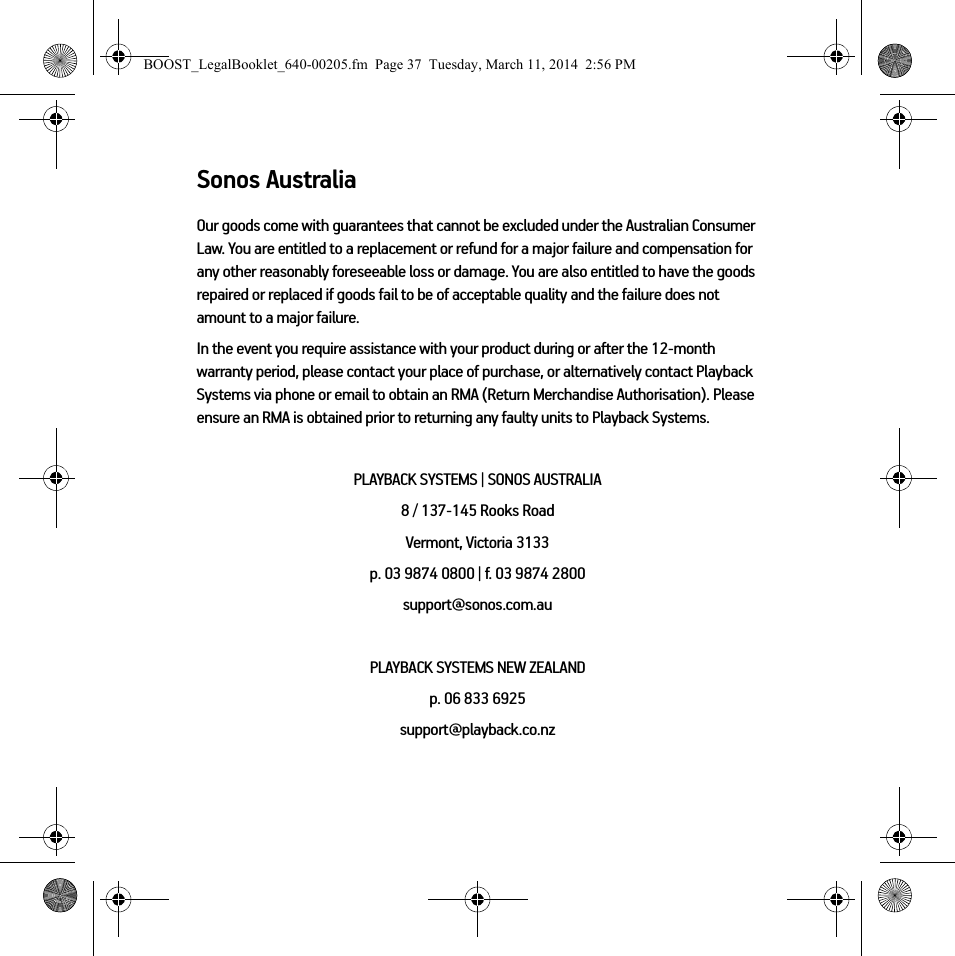 Sonos AustraliaOur goods come with guarantees that cannot be excluded under the Australian Consumer Law. You are entitled to a replacement or refund for a major failure and compensation for any other reasonably foreseeable loss or damage. You are also entitled to have the goods repaired or replaced if goods fail to be of acceptable quality and the failure does not amount to a major failure.In the event you require assistance with your product during or after the 12-month warranty period, please contact your place of purchase, or alternatively contact Playback Systems via phone or email to obtain an RMA (Return Merchandise Authorisation). Please ensure an RMA is obtained prior to returning any faulty units to Playback Systems.PLAYBACK SYSTEMS | SONOS AUSTRALIA8 / 137-145 Rooks Road Vermont, Victoria 3133p. 03 9874 0800 | f. 03 9874 2800 support@sonos.com.auPLAYBACK SYSTEMS NEW ZEALANDp. 06 833 6925support@playback.co.nzBOOST_LegalBooklet_640-00205.fm  Page 37  Tuesday, March 11, 2014  2:56 PM